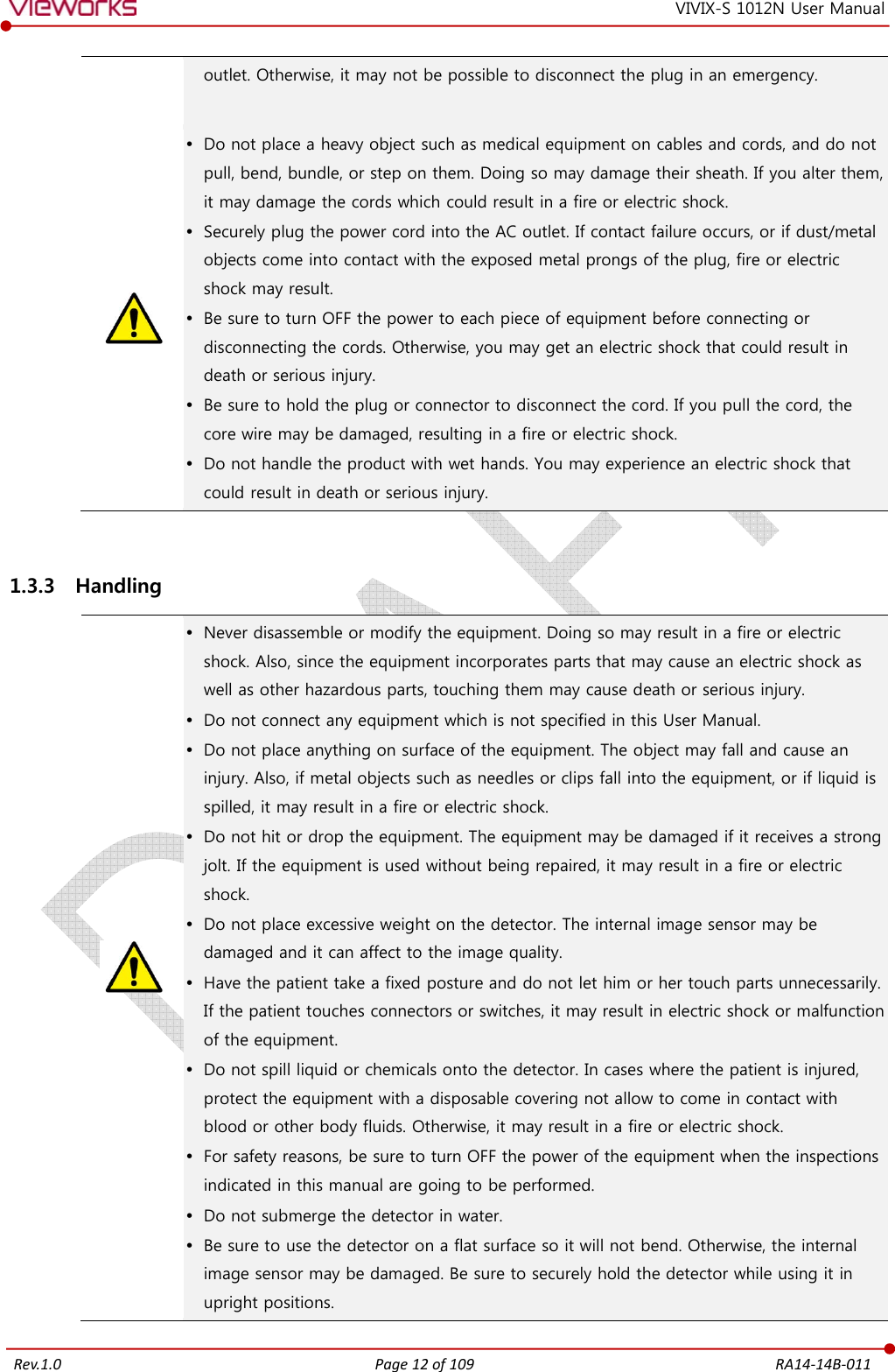   Rev.1.0 Page 12 of 109  RA14-14B-011 VIVIX-S 1012N User Manual outlet. Otherwise, it may not be possible to disconnect the plug in an emergency.   Do not place a heavy object such as medical equipment on cables and cords, and do not pull, bend, bundle, or step on them. Doing so may damage their sheath. If you alter them, it may damage the cords which could result in a fire or electric shock.  Securely plug the power cord into the AC outlet. If contact failure occurs, or if dust/metal objects come into contact with the exposed metal prongs of the plug, fire or electric shock may result.  Be sure to turn OFF the power to each piece of equipment before connecting or disconnecting the cords. Otherwise, you may get an electric shock that could result in death or serious injury.  Be sure to hold the plug or connector to disconnect the cord. If you pull the cord, the core wire may be damaged, resulting in a fire or electric shock.  Do not handle the product with wet hands. You may experience an electric shock that could result in death or serious injury.  1.3.3 Handling   Never disassemble or modify the equipment. Doing so may result in a fire or electric shock. Also, since the equipment incorporates parts that may cause an electric shock as well as other hazardous parts, touching them may cause death or serious injury.  Do not connect any equipment which is not specified in this User Manual.  Do not place anything on surface of the equipment. The object may fall and cause an injury. Also, if metal objects such as needles or clips fall into the equipment, or if liquid is spilled, it may result in a fire or electric shock.  Do not hit or drop the equipment. The equipment may be damaged if it receives a strong jolt. If the equipment is used without being repaired, it may result in a fire or electric shock.  Do not place excessive weight on the detector. The internal image sensor may be damaged and it can affect to the image quality.  Have the patient take a fixed posture and do not let him or her touch parts unnecessarily. If the patient touches connectors or switches, it may result in electric shock or malfunction of the equipment.  Do not spill liquid or chemicals onto the detector. In cases where the patient is injured, protect the equipment with a disposable covering not allow to come in contact with blood or other body fluids. Otherwise, it may result in a fire or electric shock.  For safety reasons, be sure to turn OFF the power of the equipment when the inspections indicated in this manual are going to be performed.  Do not submerge the detector in water.  Be sure to use the detector on a flat surface so it will not bend. Otherwise, the internal image sensor may be damaged. Be sure to securely hold the detector while using it in upright positions. 