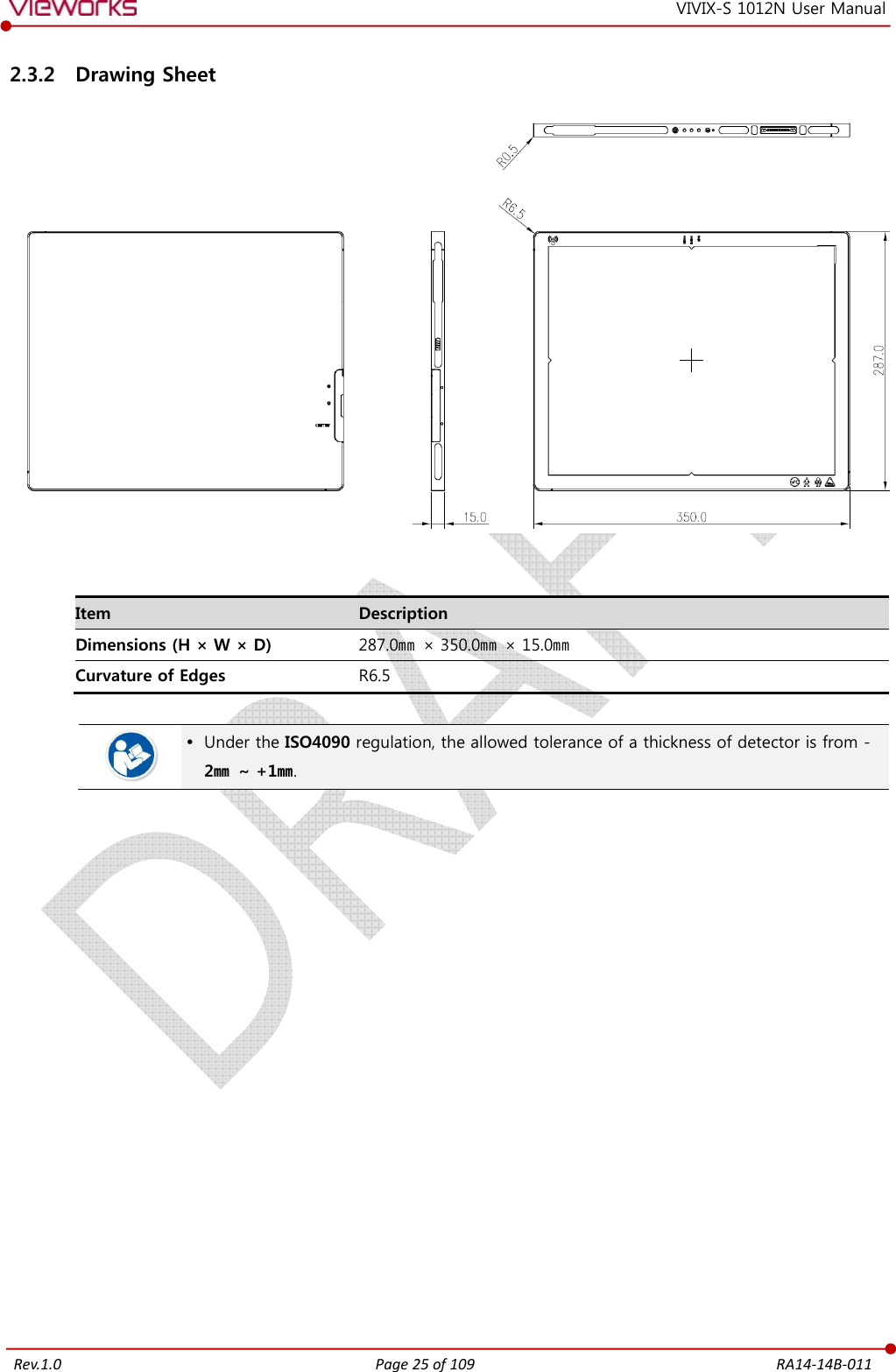   Rev.1.0 Page 25 of 109  RA14-14B-011 VIVIX-S 1012N User Manual 2.3.2 Drawing Sheet    Item  Description Dimensions (H × W × D)  287.0㎜  × 350.0㎜  × 15.0㎜ Curvature of Edges  R6.5    Under the ISO4090 regulation, the allowed tolerance of a thickness of detector is from -2㎜  ~ +1㎜.                  