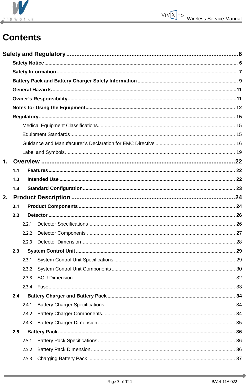 Wireless Service Manual   Page 3 of 124 RA14-11A-022 Contents Safety and Regulatory ....................................................................................................... 6 Safety Notice ............................................................................................................................................. 6 Safety Information .................................................................................................................................... 7 Battery Pack and Battery Charger Safety Information ......................................................................... 9 General Hazards ...................................................................................................................................... 11 Owner’s Responsibility ........................................................................................................................... 11 Notes for Using the Equipment ............................................................................................................. 12 Regulatory ............................................................................................................................................... 15 Medical Equipment Classifications .................................................................................................... 15 Equipment Standards ........................................................................................................................ 15 Guidance and Manufacturer’s Declaration for EMC Directive .......................................................... 16 Label and Symbols ............................................................................................................................ 19 1. Overview .................................................................................................................... 22 1.1 Features ........................................................................................................................................ 22 1.2 Intended Use ................................................................................................................................ 22 1.3 Standard Configuration ............................................................................................................... 23 2. Product Description .................................................................................................. 24 2.1 Product Components .................................................................................................................. 24 2.2 Detector ........................................................................................................................................ 26 2.2.1 Detector Specifications ........................................................................................................... 26 2.2.2 Detector Components ............................................................................................................ 27 2.2.3 Detector Dimension ................................................................................................................ 28 2.3 System Control Unit .................................................................................................................... 29 2.3.1 System Control Unit Specifications ........................................................................................ 29 2.3.2 System Control Unit Components .......................................................................................... 30 2.3.3 SCU Dimension ...................................................................................................................... 32 2.3.4 Fuse ........................................................................................................................................ 33 2.4 Battery Charger and Battery Pack ............................................................................................. 34 2.4.1 Battery Charger Specifications ............................................................................................... 34 2.4.2 Battery Charger Components ................................................................................................. 34 2.4.3 Battery Charger Dimension .................................................................................................... 35 2.5 Battery Pack ................................................................................................................................. 36 2.5.1 Battery Pack Specifications .................................................................................................... 36 2.5.2 Battery Pack Dimension ......................................................................................................... 36 2.5.3 Charging Battery Pack ........................................................................................................... 37 