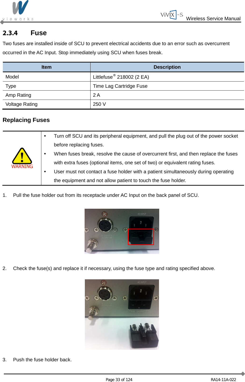  Wireless Service Manual   Page 33 of 124 RA14-11A-022 2.3.4 Fuse Two fuses are installed inside of SCU to prevent electrical accidents due to an error such as overcurrent occurred in the AC Input. Stop immediately using SCU when fuses break.  Item Description Model Littlefuse® 218002 (2 EA) Type Time Lag Cartridge Fuse Amp Rating 2 A Voltage Rating 250 V  Replacing Fuses    Turn off SCU and its peripheral equipment, and pull the plug out of the power socket before replacing fuses.  When fuses break, resolve the cause of overcurrent first, and then replace the fuses with extra fuses (optional items, one set of two) or equivalent rating fuses.   User must not contact a fuse holder with a patient simultaneously during operating the equipment and not allow patient to touch the fuse holder.  1. Pull the fuse holder out from its receptacle under AC Input on the back panel of SCU.    2. Check the fuse(s) and replace it if necessary, using the fuse type and rating specified above.    3. Push the fuse holder back. 