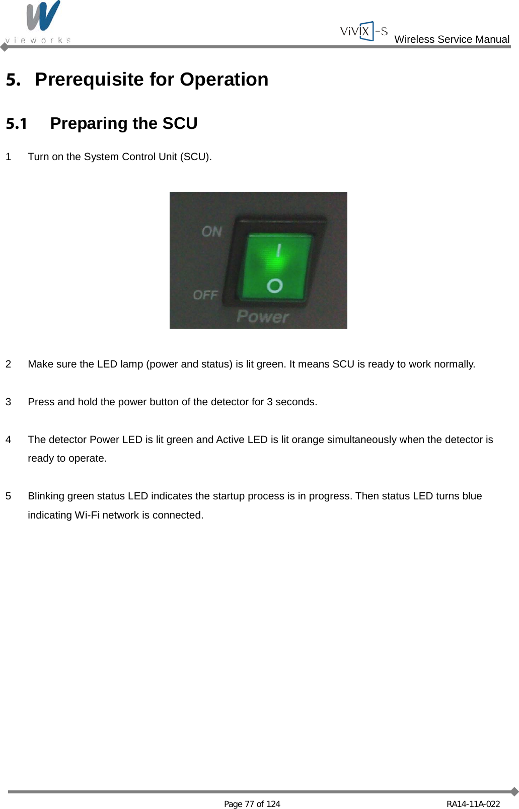  Wireless Service Manual   Page 77 of 124 RA14-11A-022 5. Prerequisite for Operation 5.1  Preparing the SCU 1  Turn on the System Control Unit (SCU).    2  Make sure the LED lamp (power and status) is lit green. It means SCU is ready to work normally.  3  Press and hold the power button of the detector for 3 seconds.  4  The detector Power LED is lit green and Active LED is lit orange simultaneously when the detector is ready to operate.  5  Blinking green status LED indicates the startup process is in progress. Then status LED turns blue indicating Wi-Fi network is connected.  