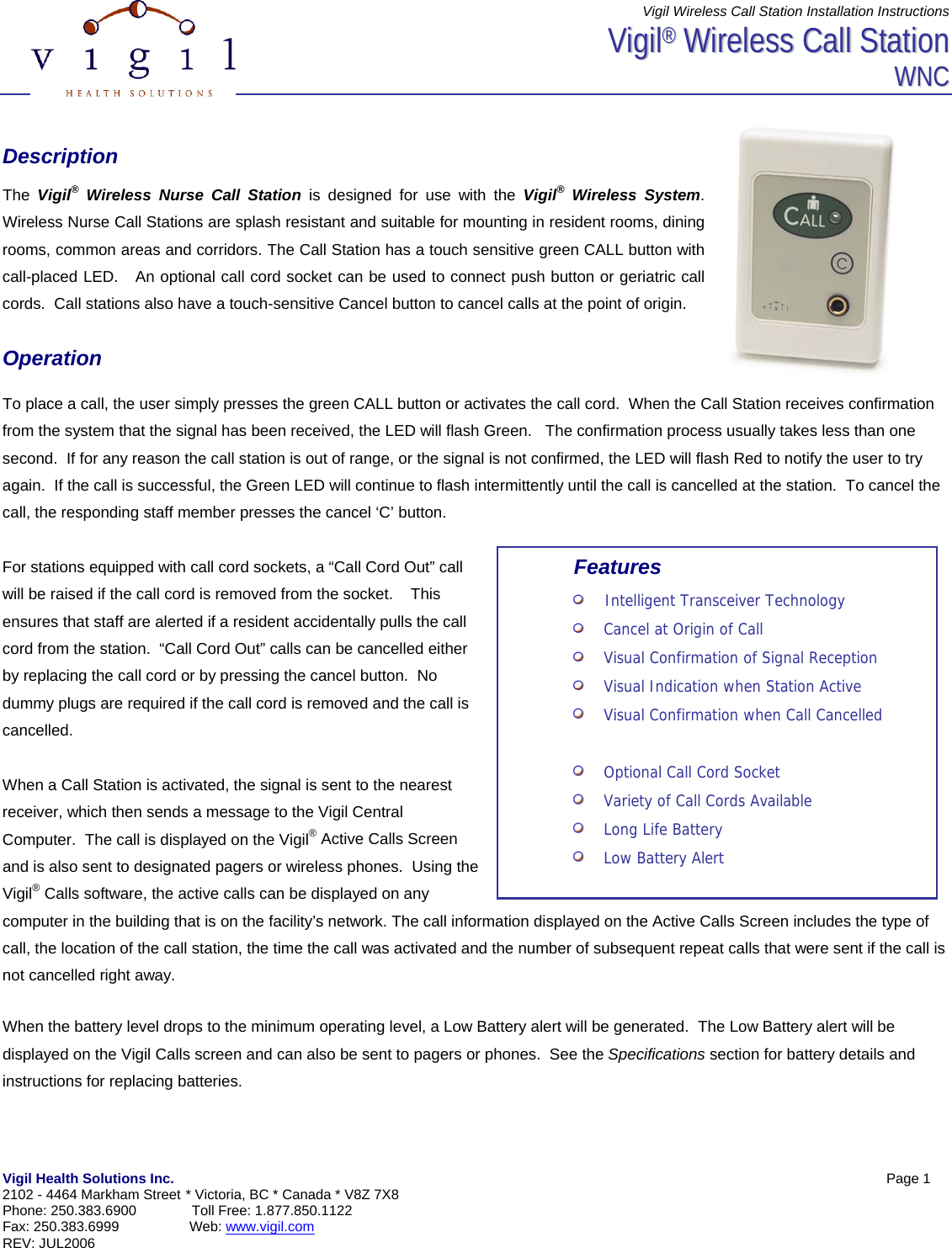 Vigil Wireless Call Station Installation Instructions Vigil Health Solutions Inc.            Page 1  2102 - 4464 Markham Street * Victoria, BC * Canada * V8Z 7X8 Phone: 250.383.6900  Toll Free: 1.877.850.1122 Fax: 250.383.6999                  Web: www.vigil.com  REV: JUL2006   VViiggiill&reg;&reg;  WWiirreelleessss  CCaallll  SSttaattiioonn  WWNNCC    Description  The  Vigil&reg; Wireless Nurse Call Station is designed for use with the Vigil&reg; Wireless System. Wireless Nurse Call Stations are splash resistant and suitable for mounting in resident rooms, dining rooms, common areas and corridors. The Call Station has a touch sensitive green CALL button with call-placed LED.   An optional call cord socket can be used to connect push button or geriatric call cords.  Call stations also have a touch-sensitive Cancel button to cancel calls at the point of origin.    Operation  To place a call, the user simply presses the green CALL button or activates the call cord.  When the Call Station receives confirmation from the system that the signal has been received, the LED will flash Green.   The confirmation process usually takes less than one second.  If for any reason the call station is out of range, or the signal is not confirmed, the LED will flash Red to notify the user to try again.  If the call is successful, the Green LED will continue to flash intermittently until the call is cancelled at the station.  To cancel the call, the responding staff member presses the cancel &lsquo;C&rsquo; button.    For stations equipped with call cord sockets, a &ldquo;Call Cord Out&rdquo; call will be raised if the call cord is removed from the socket.    This ensures that staff are alerted if a resident accidentally pulls the call cord from the station.  &ldquo;Call Cord Out&rdquo; calls can be cancelled either by replacing the call cord or by pressing the cancel button.  No dummy plugs are required if the call cord is removed and the call is cancelled.  When a Call Station is activated, the signal is sent to the nearest receiver, which then sends a message to the Vigil Central Computer.  The call is displayed on the Vigil&reg; Active Calls Screen and is also sent to designated pagers or wireless phones.  Using the Vigil&reg; Calls software, the active calls can be displayed on any computer in the building that is on the facility&rsquo;s network. The call information displayed on the Active Calls Screen includes the type of call, the location of the call station, the time the call was activated and the number of subsequent repeat calls that were sent if the call is not cancelled right away.    When the battery level drops to the minimum operating level, a Low Battery alert will be generated.  The Low Battery alert will be displayed on the Vigil Calls screen and can also be sent to pagers or phones.  See the Specifications section for battery details and instructions for replacing batteries. Features     Intelligent Transceiver Technology     Cancel at Origin of Call     Visual Confirmation of Signal Reception     Visual Indication when Station Active     Visual Confirmation when Call Cancelled        Optional Call Cord Socket     Variety of Call Cords Available     Long Life Battery     Low Battery Alert 
