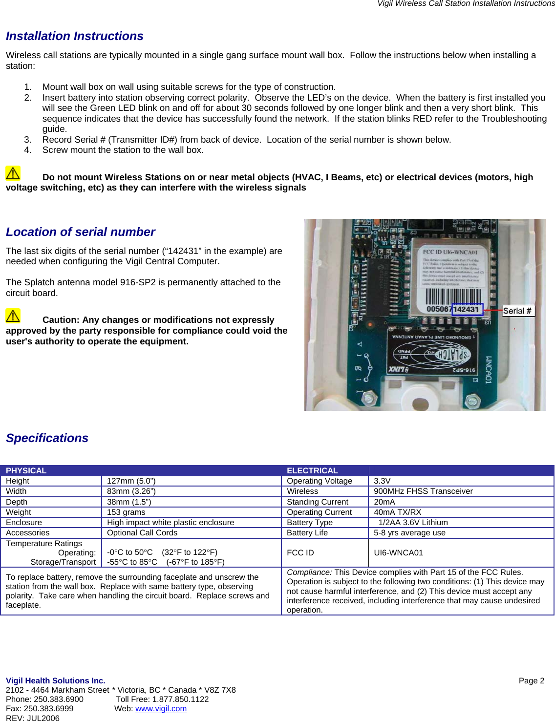 Vigil Wireless Call Station Installation Instructions Vigil Health Solutions Inc.            Page 2  2102 - 4464 Markham Street * Victoria, BC * Canada * V8Z 7X8 Phone: 250.383.6900  Toll Free: 1.877.850.1122 Fax: 250.383.6999                  Web: www.vigil.com  REV: JUL2006    Installation Instructions Wireless call stations are typically mounted in a single gang surface mount wall box.  Follow the instructions below when installing a station:  1.  Mount wall box on wall using suitable screws for the type of construction. 2.  Insert battery into station observing correct polarity.  Observe the LED&rsquo;s on the device.  When the battery is first installed you will see the Green LED blink on and off for about 30 seconds followed by one longer blink and then a very short blink.  This sequence indicates that the device has successfully found the network.  If the station blinks RED refer to the Troubleshooting guide. 3.  Record Serial # (Transmitter ID#) from back of device.  Location of the serial number is shown below. 4.  Screw mount the station to the wall box.    Do not mount Wireless Stations on or near metal objects (HVAC, I Beams, etc) or electrical devices (motors, high voltage switching, etc) as they can interfere with the wireless signals   Location of serial number The last six digits of the serial number (&ldquo;142431&rdquo; in the example) are needed when configuring the Vigil Central Computer.  The Splatch antenna model 916-SP2 is permanently attached to the circuit board.    Caution: Any changes or modifications not expressly approved by the party responsible for compliance could void the user's authority to operate the equipment.         Specifications    PHYSICAL   ELECTRICAL   Height  127mm (5.0&rdquo;)  Operating Voltage  3.3V Width  83mm (3.26&rdquo;)  Wireless  900MHz FHSS Transceiver Depth  38mm (1.5&rdquo;)  Standing Current  20mA Weight  153 grams  Operating Current  40mA TX/RX Enclosure  High impact white plastic enclosure  Battery Type    1/2AA 3.6V Lithium Accessories  Optional Call Cords  Battery Life  5-8 yrs average use Temperature Ratings Operating: Storage/Transport -0&deg;C to 50&deg;C    (32&deg;F to 122&deg;F) -55&deg;C to 85&deg;C    (-67&deg;F to 185&deg;F)  FCC ID   UI6-WNCA01 To replace battery, remove the surrounding faceplate and unscrew the station from the wall box.  Replace with same battery type, observing polarity.  Take care when handling the circuit board.  Replace screws and faceplate. Compliance: This Device complies with Part 15 of the FCC Rules.  Operation is subject to the following two conditions: (1) This device may not cause harmful interference, and (2) This device must accept any interference received, including interference that may cause undesired operation. 