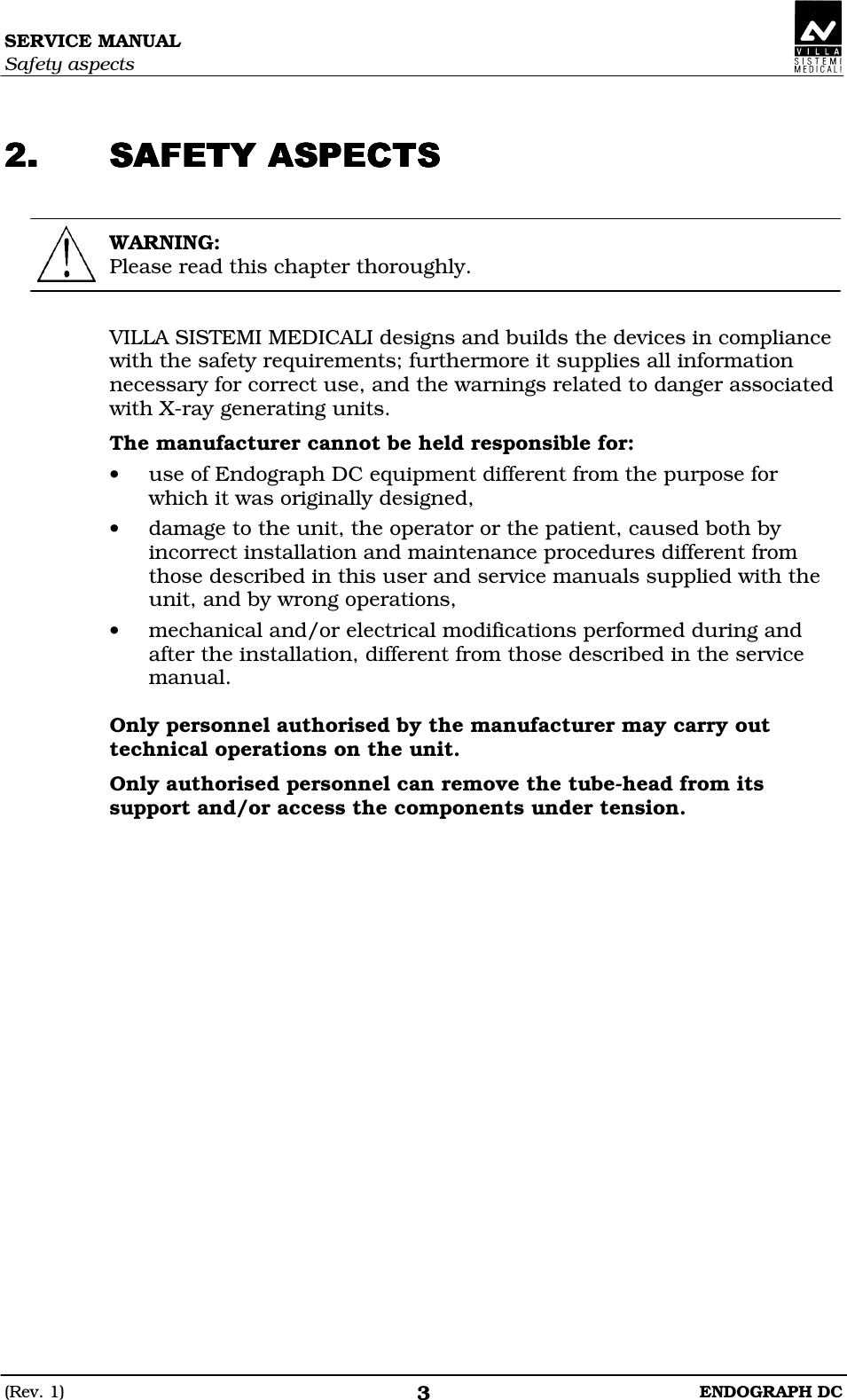 SERVICE MANUAL Safety aspects (Rev. 1)  ENDOGRAPH DC 3  CCBCCCBCCCBCCCBC  WARNING: Please read this chapter thoroughly.   VILLA SISTEMI MEDICALI designs and builds the devices in compliance with the safety requirements; furthermore it supplies all information necessary for correct use, and the warnings related to danger associated with X-ray generating units. The manufacturer cannot be held responsible for: • use of Endograph DC equipment different from the purpose for which it was originally designed, • damage to the unit, the operator or the patient, caused both by incorrect installation and maintenance procedures different from those described in this user and service manuals supplied with the unit, and by wrong operations, • mechanical and/or electrical modifications performed during and after the installation, different from those described in the service manual.  Only personnel authorised by the manufacturer may carry out technical operations on the unit. Only authorised personnel can remove the tube-head from its support and/or access the components under tension.   