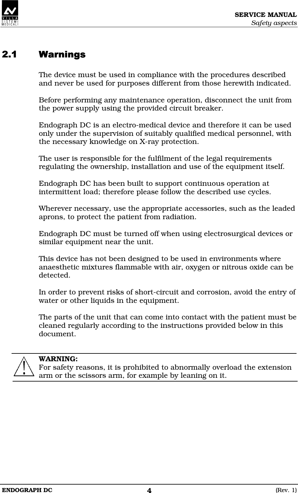SERVICE MANUAL Safety aspects ENDOGRAPH DC  (Rev. 1) 4   EEEE The device must be used in compliance with the procedures described and never be used for purposes different from those herewith indicated.  Before performing any maintenance operation, disconnect the unit from the power supply using the provided circuit breaker.  Endograph DC is an electro-medical device and therefore it can be used only under the supervision of suitably qualified medical personnel, with the necessary knowledge on X-ray protection.  The user is responsible for the fulfilment of the legal requirements regulating the ownership, installation and use of the equipment itself.  Endograph DC has been built to support continuous operation at intermittent load; therefore please follow the described use cycles.  Wherever necessary, use the appropriate accessories, such as the leaded aprons, to protect the patient from radiation.  Endograph DC must be turned off when using electrosurgical devices or similar equipment near the unit.  This device has not been designed to be used in environments where anaesthetic mixtures flammable with air, oxygen or nitrous oxide can be detected.  In order to prevent risks of short-circuit and corrosion, avoid the entry of water or other liquids in the equipment.  The parts of the unit that can come into contact with the patient must be cleaned regularly according to the instructions provided below in this document.   WARNING: For safety reasons, it is prohibited to abnormally overload the extension arm or the scissors arm, for example by leaning on it.   