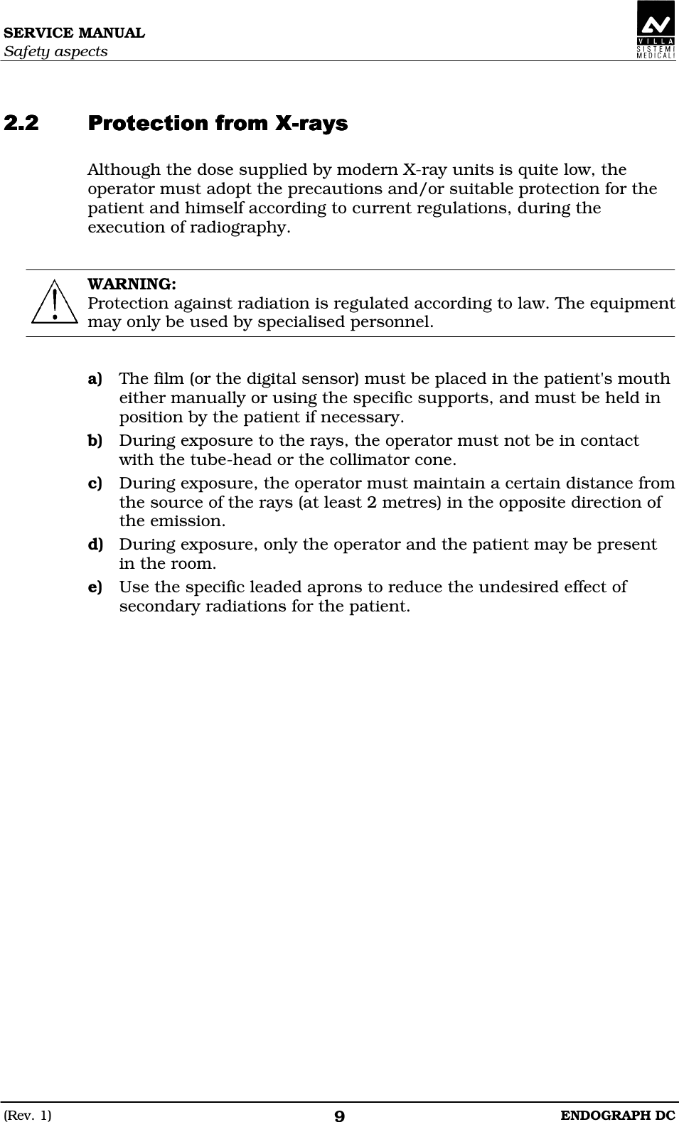 SERVICE MANUAL Safety aspects (Rev. 1)  ENDOGRAPH DC 9   EDEEDEEDEEDEEEEE Although the dose supplied by modern X-ray units is quite low, the operator must adopt the precautions and/or suitable protection for the patient and himself according to current regulations, during the execution of radiography.   WARNING: Protection against radiation is regulated according to law. The equipment may only be used by specialised personnel.   a) The film (or the digital sensor) must be placed in the patient&apos;s mouth either manually or using the specific supports, and must be held in position by the patient if necessary. b) During exposure to the rays, the operator must not be in contact with the tube-head or the collimator cone. c) During exposure, the operator must maintain a certain distance from the source of the rays (at least 2 metres) in the opposite direction of the emission. d) During exposure, only the operator and the patient may be present in the room. e) Use the specific leaded aprons to reduce the undesired effect of secondary radiations for the patient.    