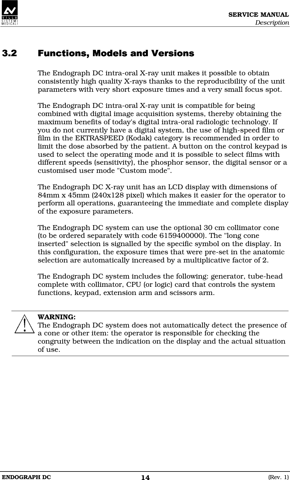 SERVICE MANUAL Description ENDOGRAPH DC  (Rev. 1) 14   DDEDDEDDEDDE The Endograph DC intra-oral X-ray unit makes it possible to obtain consistently high quality X-rays thanks to the reproducibility of the unit parameters with very short exposure times and a very small focus spot.  The Endograph DC intra-oral X-ray unit is compatible for being combined with digital image acquisition systems, thereby obtaining the maximum benefits of today&apos;s digital intra-oral radiologic technology. If you do not currently have a digital system, the use of high-speed film or film in the EKTRASPEED (Kodak) category is recommended in order to limit the dose absorbed by the patient. A button on the control keypad is used to select the operating mode and it is possible to select films with different speeds (sensitivity), the phosphor sensor, the digital sensor or a customised user mode &quot;Custom mode&quot;.  The Endograph DC X-ray unit has an LCD display with dimensions of 84mm x 45mm (240x128 pixel) which makes it easier for the operator to perform all operations, guaranteeing the immediate and complete display of the exposure parameters.  The Endograph DC system can use the optional 30 cm collimator cone  (to be ordered separately with code 6159400000). The &quot;long cone inserted&quot; selection is signalled by the specific symbol on the display. In this configuration, the exposure times that were pre-set in the anatomic selection are automatically increased by a multiplicative factor of 2.  The Endograph DC system includes the following: generator, tube-head complete with collimator, CPU (or logic) card that controls the system functions, keypad, extension arm and scissors arm.   WARNING: The Endograph DC system does not automatically detect the presence of a cone or other item: the operator is responsible for checking the congruity between the indication on the display and the actual situation of use.   