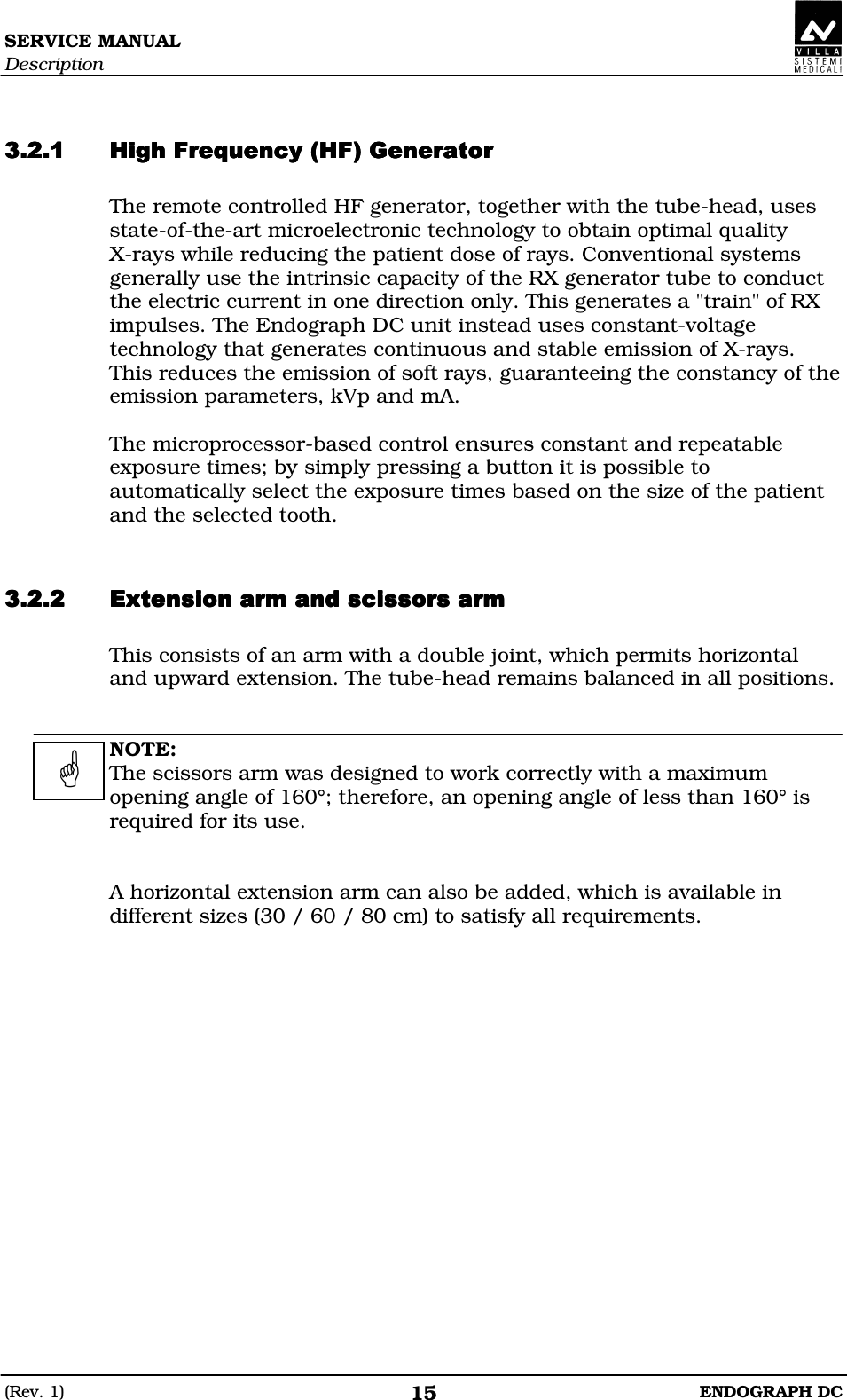 SERVICE MANUAL Description (Rev. 1)  ENDOGRAPH DC 15   AEDDADDEEAEDDADDEEAEDDADDEEAEDDADDEE The remote controlled HF generator, together with the tube-head, uses state-of-the-art microelectronic technology to obtain optimal quality      X-rays while reducing the patient dose of rays. Conventional systems generally use the intrinsic capacity of the RX generator tube to conduct the electric current in one direction only. This generates a &quot;train&quot; of RX impulses. The Endograph DC unit instead uses constant-voltage technology that generates continuous and stable emission of X-rays. This reduces the emission of soft rays, guaranteeing the constancy of the emission parameters, kVp and mA.   The microprocessor-based control ensures constant and repeatable exposure times; by simply pressing a button it is possible to automatically select the exposure times based on the size of the patient and the selected tooth.  DEEEDEEEDEEEDEEE This consists of an arm with a double joint, which permits horizontal and upward extension. The tube-head remains balanced in all positions.   NOTE: The scissors arm was designed to work correctly with a maximum opening angle of 160°; therefore, an opening angle of less than 160° is required for its use.   A horizontal extension arm can also be added, which is available in different sizes (30 / 60 / 80 cm) to satisfy all requirements.   