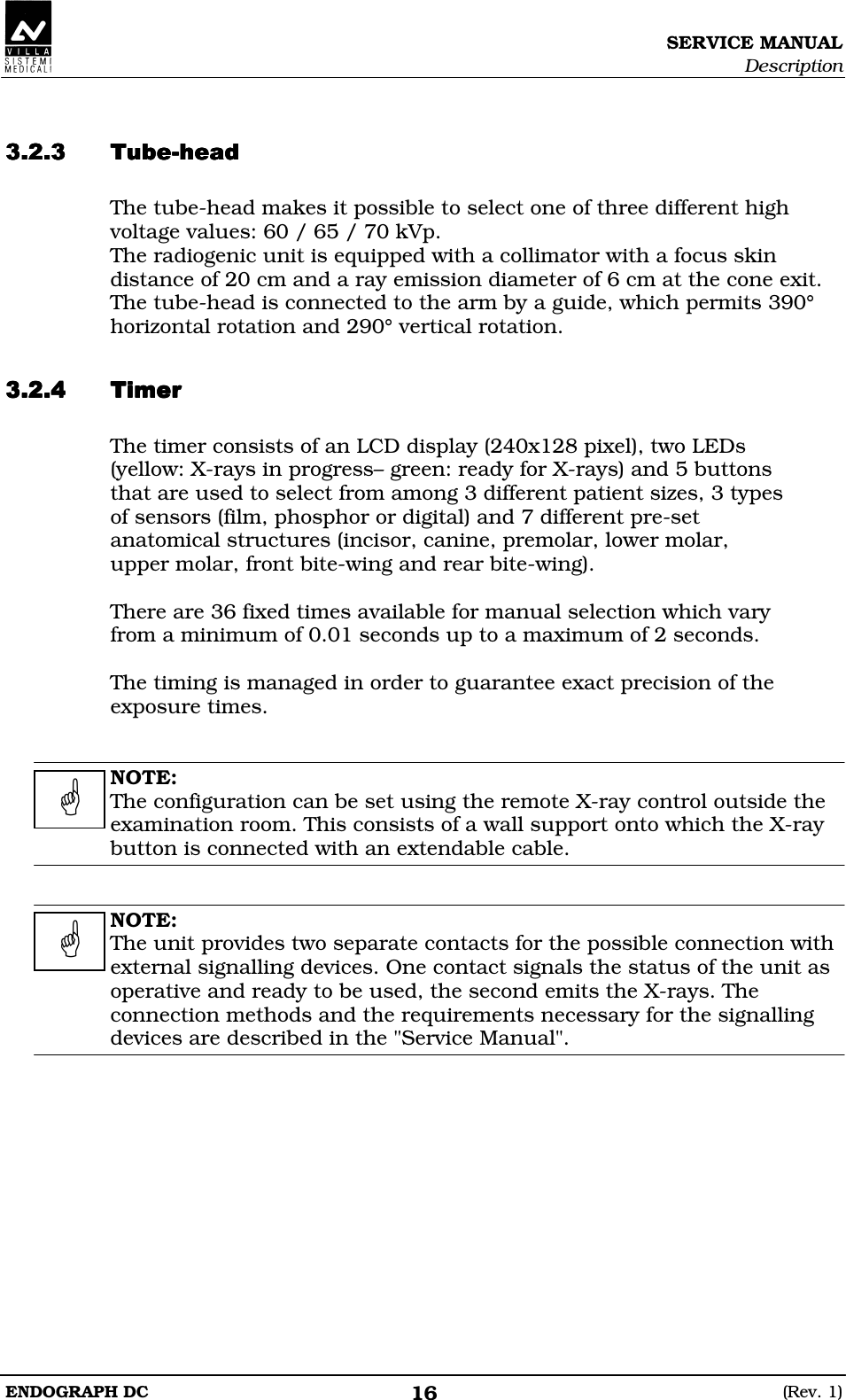 SERVICE MANUAL Description ENDOGRAPH DC  (Rev. 1) 16   DDDDDDDD The tube-head makes it possible to select one of three different high voltage values: 60 / 65 / 70 kVp. The radiogenic unit is equipped with a collimator with a focus skin distance of 20 cm and a ray emission diameter of 6 cm at the cone exit. The tube-head is connected to the arm by a guide, which permits 390° horizontal rotation and 290° vertical rotation.  DEDEDEDE The timer consists of an LCD display (240x128 pixel), two LEDs (yellow: X-rays in progress– green: ready for X-rays) and 5 buttons that are used to select from among 3 different patient sizes, 3 types of sensors (film, phosphor or digital) and 7 different pre-set anatomical structures (incisor, canine, premolar, lower molar, upper molar, front bite-wing and rear bite-wing).  There are 36 fixed times available for manual selection which vary from a minimum of 0.01 seconds up to a maximum of 2 seconds.  The timing is managed in order to guarantee exact precision of the exposure times.   NOTE: The configuration can be set using the remote X-ray control outside the examination room. This consists of a wall support onto which the X-ray button is connected with an extendable cable.   NOTE: The unit provides two separate contacts for the possible connection with external signalling devices. One contact signals the status of the unit as operative and ready to be used, the second emits the X-rays. The connection methods and the requirements necessary for the signalling devices are described in the &quot;Service Manual&quot;.     