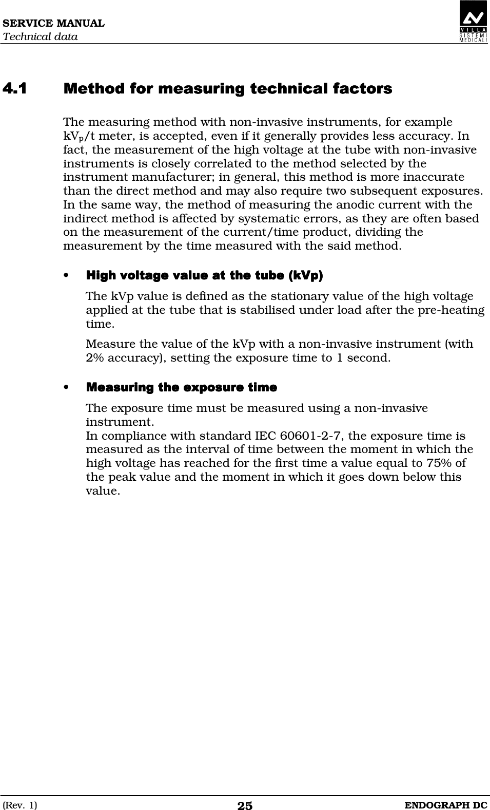 SERVICE MANUAL Technical data (Rev. 1)  ENDOGRAPH DC 25   DEDEDEDEDEDEDEDEDEDEDEDE The measuring method with non-invasive instruments, for example kVp/t meter, is accepted, even if it generally provides less accuracy. In fact, the measurement of the high voltage at the tube with non-invasive instruments is closely correlated to the method selected by the instrument manufacturer; in general, this method is more inaccurate than the direct method and may also require two subsequent exposures. In the same way, the method of measuring the anodic current with the indirect method is affected by systematic errors, as they are often based on the measurement of the current/time product, dividing the measurement by the time measured with the said method.  • AFDFDDDAFDFDDDAFDFDDDAFDFDDDThe kVp value is defined as the stationary value of the high voltage applied at the tube that is stabilised under load after the pre-heating time. Measure the value of the kVp with a non-invasive instrument (with 2% accuracy), setting the exposure time to 1 second.  • DEDDEDDDEDDEDDDEDDEDDDEDDEDDThe exposure time must be measured using a non-invasive instrument. In compliance with standard IEC 60601-2-7, the exposure time is measured as the interval of time between the moment in which the high voltage has reached for the first time a value equal to 75% of the peak value and the moment in which it goes down below this value.   