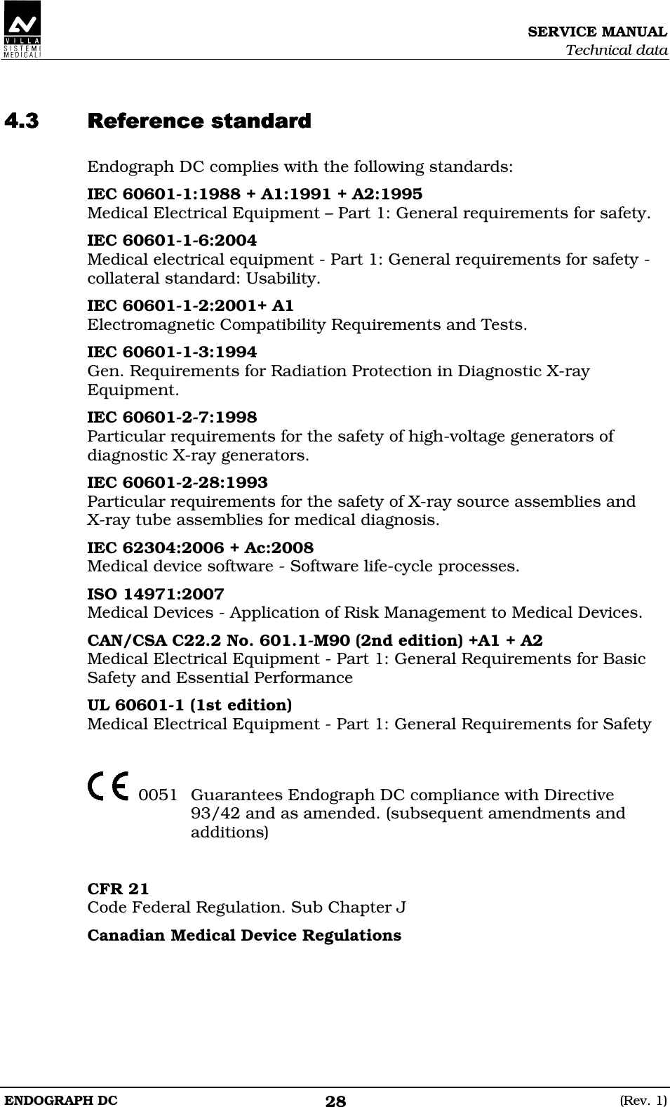 SERVICE MANUAL Technical data ENDOGRAPH DC  (Rev. 1) 28   DDEDDEDDEDDEDDEDDEDDEDDE Endograph DC complies with the following standards: IEC 60601-1:1988 + A1:1991 + A2:1995 Medical Electrical Equipment – Part 1: General requirements for safety. IEC 60601-1-6:2004 Medical electrical equipment - Part 1: General requirements for safety - collateral standard: Usability. IEC 60601-1-2:2001+ A1 Electromagnetic Compatibility Requirements and Tests. IEC 60601-1-3:1994 Gen. Requirements for Radiation Protection in Diagnostic X-ray Equipment. IEC 60601-2-7:1998 Particular requirements for the safety of high-voltage generators of diagnostic X-ray generators. IEC 60601-2-28:1993 Particular requirements for the safety of X-ray source assemblies and  X-ray tube assemblies for medical diagnosis. IEC 62304:2006 + Ac:2008 Medical device software - Software life-cycle processes. ISO 14971:2007 Medical Devices - Application of Risk Management to Medical Devices. CAN/CSA C22.2 No. 601.1-M90 (2nd edition) +A1 + A2 Medical Electrical Equipment - Part 1: General Requirements for Basic Safety and Essential Performance UL 60601-1 (1st edition) Medical Electrical Equipment - Part 1: General Requirements for Safety     0051  Guarantees Endograph DC compliance with Directive 93/42 and as amended. (subsequent amendments and additions)   CFR 21 Code Federal Regulation. Sub Chapter J Canadian Medical Device Regulations   