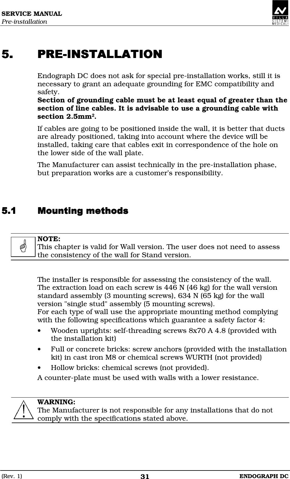 SERVICE MANUAL Pre-installation (Rev. 1)  ENDOGRAPH DC 31   CCCC Endograph DC does not ask for special pre-installation works, still it is necessary to grant an adequate grounding for EMC compatibility and safety. Section of grounding cable must be at least equal of greater than the section of line cables. It is advisable to use a grounding cable with section 2.5mm². If cables are going to be positioned inside the wall, it is better that ducts are already positioned, taking into account where the device will be installed, taking care that cables exit in correspondence of the hole on the lower side of the wall plate. The Manufacturer can assist technically in the pre-installation phase, but preparation works are a customer’s responsibility.   DDDD  NOTE: This chapter is valid for Wall version. The user does not need to assess the consistency of the wall for Stand version.   The installer is responsible for assessing the consistency of the wall. The extraction load on each screw is 446 N (46 kg) for the wall version standard assembly (3 mounting screws), 634 N (65 kg) for the wall version &quot;single stud&quot; assembly (5 mounting screws). For each type of wall use the appropriate mounting method complying with the following specifications which guarantee a safety factor 4: • Wooden uprights: self-threading screws 8x70 A 4.8 (provided with the installation kit) • Full or concrete bricks: screw anchors (provided with the installation kit) in cast iron M8 or chemical screws WURTH (not provided) • Hollow bricks: chemical screws (not provided). A counter-plate must be used with walls with a lower resistance.   WARNING: The Manufacturer is not responsible for any installations that do not comply with the specifications stated above.     