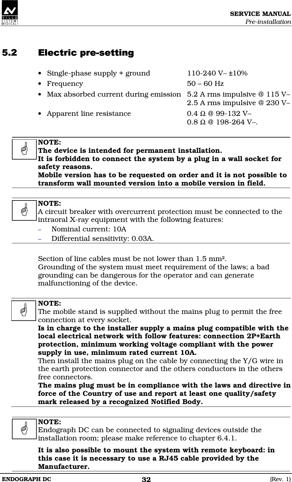 SERVICE MANUAL Pre-installation ENDOGRAPH DC  (Rev. 1) 32   DEEDDEEDDEEDDEEDDDDD • Single-phase supply + ground  110-240 V∼ ±10% • Frequency  50 – 60 Hz • Max absorbed current during emission  5.2 A rms impulsive @ 115 V∼  2.5 A rms impulsive @ 230 V∼ • Apparent line resistance  0.4 Ω @ 99-132 V∼   0.8 Ω @ 198-264 V∼.  NOTE: The device is intended for permanent installation. It is forbidden to connect the system by a plug in a wall socket for safety reasons. Mobile version has to be requested on order and it is not possible to transform wall mounted version into a mobile version in field.  NOTE: A circuit breaker with overcurrent protection must be connected to the intraoral X-ray equipment with the following features: – Nominal current: 10A – Differential sensitivity: 0.03A.  Section of line cables must be not lower than 1.5 mm². Grounding of the system must meet requirement of the laws; a bad grounding can be dangerous for the operator and can generate malfunctioning of the device.  NOTE: The mobile stand is supplied without the mains plug to permit the free connection at every socket. Is in charge to the installer supply a mains plug compatible with the local electrical network with follow features: connection 2P+Earth protection, minimum working voltage compliant with the power supply in use, minimum rated current 10A. Then install the mains plug on the cable by connecting the Y/G wire in the earth protection connector and the others conductors in the others free connectors. The mains plug must be in compliance with the laws and directive in force of the Country of use and report at least one quality/safety mark released by a recognized Notified Body.  NOTE: Endograph DC can be connected to signaling devices outside the installation room; please make reference to chapter 6.4.1. It is also possible to mount the system with remote keyboard: in this case it is necessary to use a RJ45 cable provided by the Manufacturer.     
