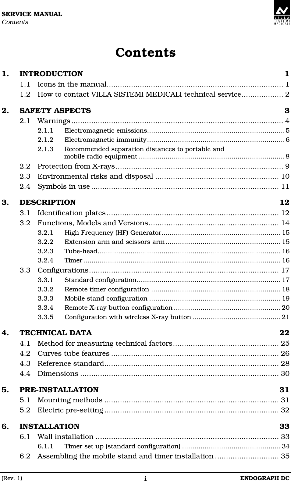 SERVICE MANUAL Contents (Rev. 1)  ENDOGRAPH DC i Contents 1. INTRODUCTION  1 1.1 Icons in the manual................................................................................ 1 1.2 How to contact VILLA SISTEMI MEDICALI technical service................... 2 2. SAFETY ASPECTS  3 2.1 Warnings ................................................................................................ 4 2.1.1 Electromagnetic emissions...................................................................5 2.1.2 Electromagnetic immunity...................................................................6 2.1.3 Recommended separation distances to portable and mobile radio equipment .......................................................................8 2.2 Protection from X-rays............................................................................ 9 2.3 Environmental risks and disposal ........................................................ 10 2.4 Symbols in use ..................................................................................... 11 3. DESCRIPTION  12 3.1 Identification plates .............................................................................. 12 3.2 Functions, Models and Versions........................................................... 14 3.2.1 High Frequency (HF) Generator.......................................................... 15 3.2.2 Extension arm and scissors arm........................................................ 15 3.2.3 Tube-head......................................................................................... 16 3.2.4 Timer ................................................................................................ 16 3.3 Configurations...................................................................................... 17 3.3.1 Standard configuration...................................................................... 17 3.3.2 Remote timer configuration ............................................................... 18 3.3.3 Mobile stand configuration ................................................................ 19 3.3.4 Remote X-ray button configuration .................................................... 20 3.3.5 Configuration with wireless X-ray button ........................................... 21 4. TECHNICAL DATA  22 4.1 Method for measuring technical factors................................................ 25 4.2 Curves tube features ............................................................................ 26 4.3 Reference standard............................................................................... 28 4.4 Dimensions .......................................................................................... 30 5. PRE-INSTALLATION  31 5.1 Mounting methods ............................................................................... 31 5.2 Electric pre-setting ............................................................................... 32 6. INSTALLATION  33 6.1 Wall installation ................................................................................... 33 6.1.1 Timer set up (standard configuration) ................................................ 34 6.2 Assembling the mobile stand and timer installation ............................. 35  