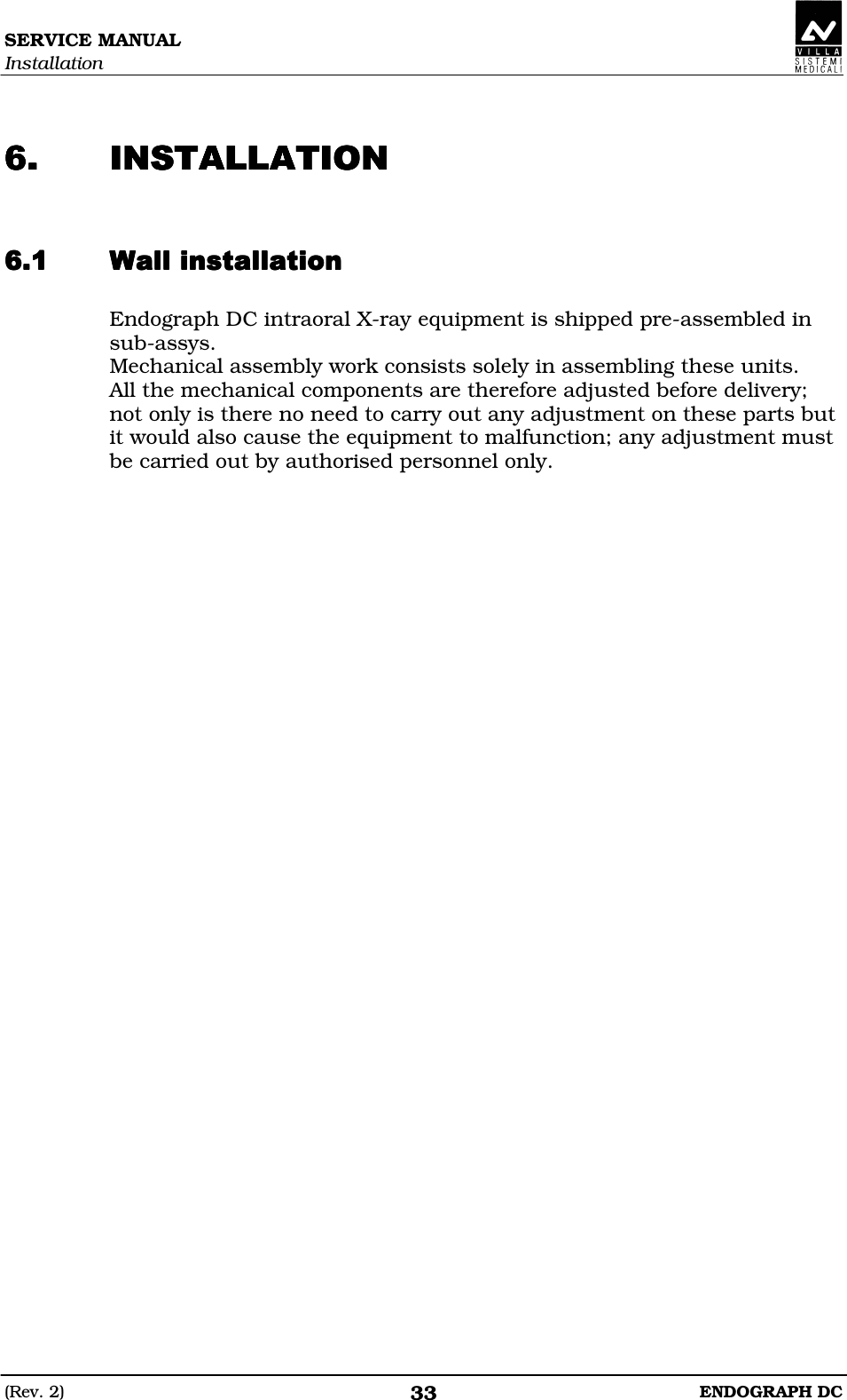 SERVICE MANUAL Installation (Rev. 2)  ENDOGRAPH DC 33   CCCC  Endograph DC intraoral X-ray equipment is shipped pre-assembled in sub-assys. Mechanical assembly work consists solely in assembling these units. All the mechanical components are therefore adjusted before delivery; not only is there no need to carry out any adjustment on these parts but it would also cause the equipment to malfunction; any adjustment must be carried out by authorised personnel only.  