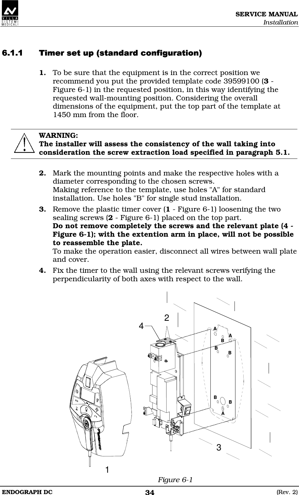 SERVICE MANUAL Installation ENDOGRAPH DC  (Rev. 2) 34   DEDEEDEDEEDEDEEDEDEE 1. To be sure that the equipment is in the correct position we recommend you put the provided template code 39599100 (3 - Figure 6-1) in the requested position, in this way identifying the requested wall-mounting position. Considering the overall dimensions of the equipment, put the top part of the template at 1450 mm from the floor.  WARNING: The installer will assess the consistency of the wall taking into consideration the screw extraction load specified in paragraph 5.1.  2. Mark the mounting points and make the respective holes with a diameter corresponding to the chosen screws. Making reference to the template, use holes &quot;A&quot; for standard installation. Use holes &quot;B&quot; for single stud installation. 3. Remove the plastic timer cover (1 - Figure 6-1) loosening the two sealing screws (2 - Figure 6-1) placed on the top part. Do not remove completely the screws and the relevant plate (4 - Figure 6-1); with the extention arm in place, will not be possible to reassemble the plate. To make the operation easier, disconnect all wires between wall plate and cover. 4. Fix the timer to the wall using the relevant screws verifying the perpendicularity of both axes with respect to the wall.  AAABBBBB2314 Figure 6-1 