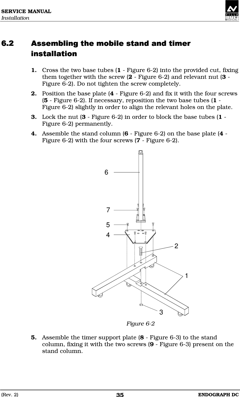 SERVICE MANUAL Installation (Rev. 2)  ENDOGRAPH DC 35   DDDDEDDDDEDDDDEDDDDE 1. Cross the two base tubes (1 - Figure 6-2) into the provided cut, fixing them together with the screw (2 - Figure 6-2) and relevant nut (3 - Figure 6-2). Do not tighten the screw completely. 2. Position the base plate (4 - Figure 6-2) and fix it with the four screws (5 - Figure 6-2). If necessary, reposition the two base tubes (1 - Figure 6-2) slightly in order to align the relevant holes on the plate. 3. Lock the nut (3 - Figure 6-2) in order to block the base tubes (1 - Figure 6-2) permanently. 4. Assemble the stand column (6 - Figure 6-2) on the base plate (4 - Figure 6-2) with the four screws (7 - Figure 6-2).  1245673 Figure 6-2  5. Assemble the timer support plate (8 - Figure 6-3) to the stand column, fixing it with the two screws (9 - Figure 6-3) present on the stand column.  