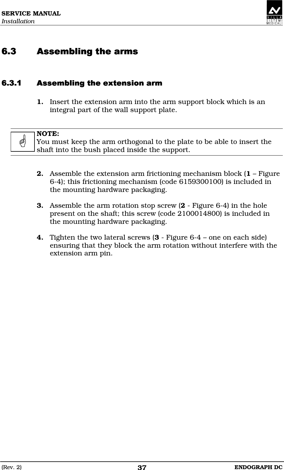 SERVICE MANUAL Installation (Rev. 2)  ENDOGRAPH DC 37   DDEDDEDDEDDE DDDDEDDDDEDDDDEDDDDE 1. Insert the extension arm into the arm support block which is an integral part of the wall support plate.   NOTE: You must keep the arm orthogonal to the plate to be able to insert the shaft into the bush placed inside the support.   2. Assemble the extension arm frictioning mechanism block (1 – Figure 6-4); this frictioning mechanism (code 6159300100) is included in the mounting hardware packaging.  3. Assemble the arm rotation stop screw (2 - Figure 6-4) in the hole present on the shaft; this screw (code 2100014800) is included in the mounting hardware packaging.  4. Tighten the two lateral screws (3 - Figure 6-4 – one on each side) ensuring that they block the arm rotation without interfere with the extension arm pin.   