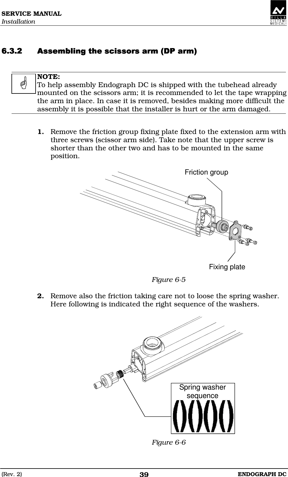 SERVICE MANUAL Installation (Rev. 2)  ENDOGRAPH DC 39   DDEEEDDEEEDDEEEDDEEE  NOTE: To help assembly Endograph DC is shipped with the tubehead already mounted on the scissors arm; it is recommended to let the tape wrapping the arm in place. In case it is removed, besides making more difficult the assembly it is possible that the installer is hurt or the arm damaged.   1. Remove the friction group fixing plate fixed to the extension arm with three screws (scissor arm side). Take note that the upper screw is shorter than the other two and has to be mounted in the same position.  Friction groupFixing plate Figure 6-5  2. Remove also the friction taking care not to loose the spring washer. Here following is indicated the right sequence of the washers.  Spring washersequence Figure 6-6  
