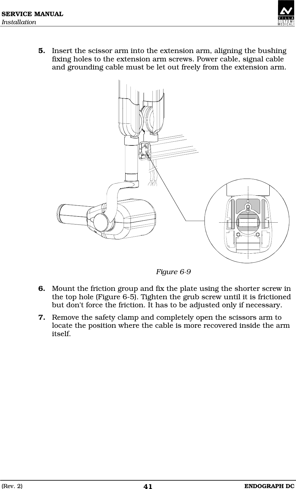 SERVICE MANUAL Installation (Rev. 2)  ENDOGRAPH DC 41  5. Insert the scissor arm into the extension arm, aligning the bushing fixing holes to the extension arm screws. Power cable, signal cable and grounding cable must be let out freely from the extension arm.   Figure 6-9  6. Mount the friction group and fix the plate using the shorter screw in the top hole (Figure 6-5). Tighten the grub screw until it is frictioned but don&apos;t force the friction. It has to be adjusted only if necessary. 7. Remove the safety clamp and completely open the scissors arm to locate the position where the cable is more recovered inside the arm itself.   