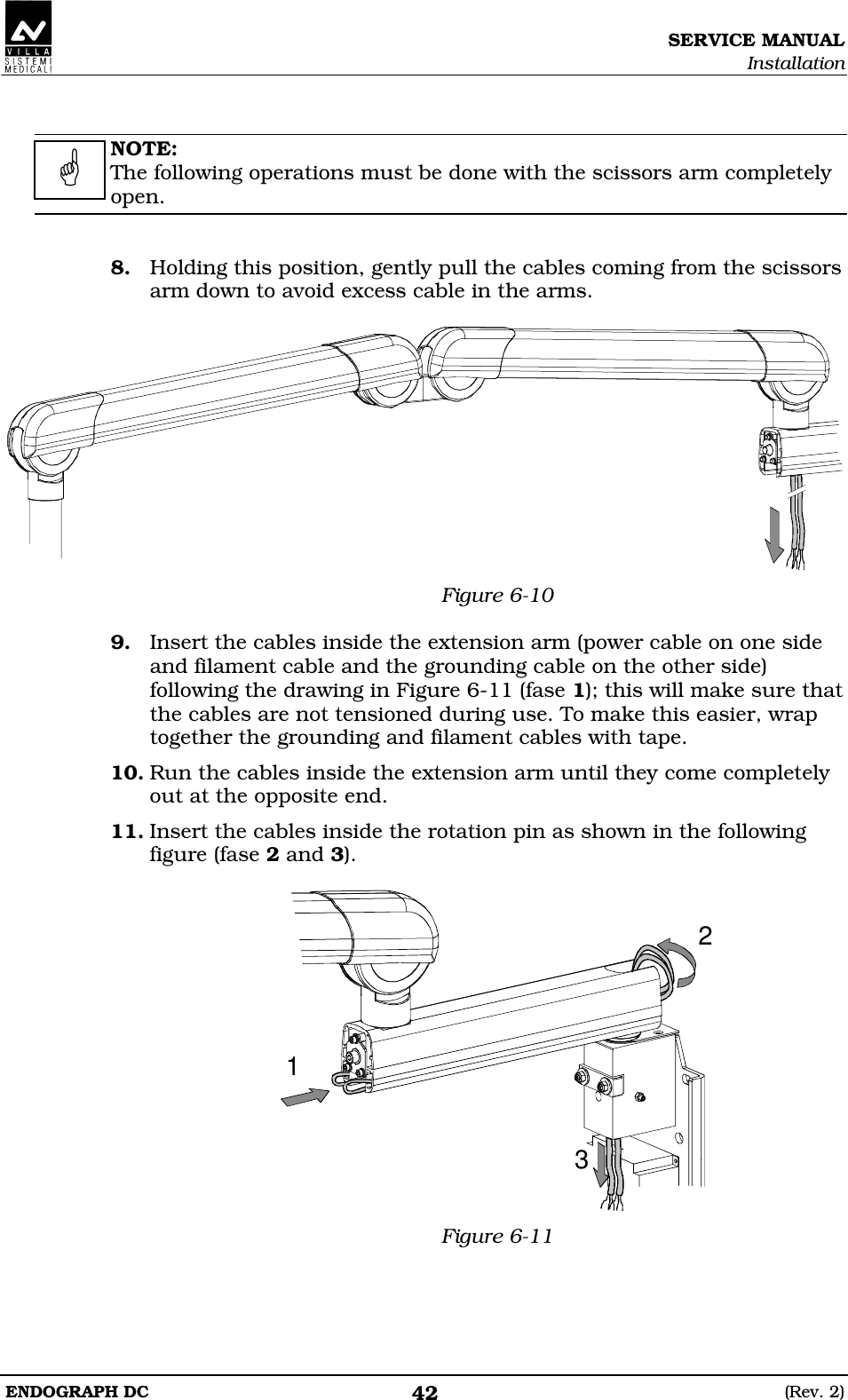 SERVICE MANUAL Installation ENDOGRAPH DC  (Rev. 2) 42   NOTE: The following operations must be done with the scissors arm completely open.   8. Holding this position, gently pull the cables coming from the scissors arm down to avoid excess cable in the arms.   Figure 6-10  9. Insert the cables inside the extension arm (power cable on one side and filament cable and the grounding cable on the other side) following the drawing in Figure 6-11 (fase 1); this will make sure that the cables are not tensioned during use. To make this easier, wrap together the grounding and filament cables with tape. 10. Run the cables inside the extension arm until they come completely out at the opposite end. 11. Insert the cables inside the rotation pin as shown in the following figure (fase 2 and 3).  123 Figure 6-11   