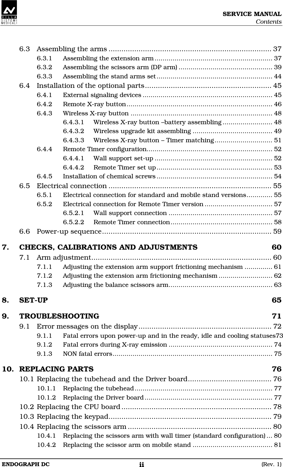 SERVICE MANUAL Contents ENDOGRAPH DC  (Rev. 1) ii  6.3 Assembling the arms ............................................................................ 37 6.3.1 Assembling the extension arm........................................................... 37 6.3.2 Assembling the scissors arm (DP arm) ............................................... 39 6.3.3 Assembling the stand arms set.......................................................... 44 6.4 Installation of the optional parts........................................................... 45 6.4.1 External signaling devices ................................................................. 45 6.4.2 Remote X-ray button......................................................................... 46 6.4.3 Wireless X-ray button ....................................................................... 48 6.4.3.1 Wireless X-ray button –battery assembling ......................... 48 6.4.3.2 Wireless upgrade kit assembling ........................................ 49 6.4.3.3 Wireless X-ray button – Timer matching ............................. 51 6.4.4 Remote Timer configuration............................................................... 52 6.4.4.1  Wall support set-up ........................................................... 52 6.4.4.2  Remote Timer set up.......................................................... 53 6.4.5 Installation of chemical screws .......................................................... 54 6.5 Electrical connection ............................................................................ 55 6.5.1 Electrical connection for standard and mobile stand versions............. 55 6.5.2 Electrical connection for Remote Timer version .................................. 57 6.5.2.1  Wall support connection .................................................... 57 6.5.2.2  Remote Timer connection................................................... 58 6.6 Power-up sequence............................................................................... 59 7. CHECKS, CALIBRATIONS AND ADJUSTMENTS  60 7.1 Arm adjustment.................................................................................... 60 7.1.1 Adjusting the extension arm support frictioning mechanism .............. 61 7.1.2 Adjusting the extension arm frictioning mechanism ........................... 62 7.1.3 Adjusting the balance scissors arm.................................................... 63 8. SET-UP  65 9. TROUBLESHOOTING  71 9.1 Error messages on the display.............................................................. 72 9.1.1 Fatal errors upon power-up and in the ready, idle and cooling statuses73 9.1.2 Fatal errors during X-ray emission .................................................... 74 9.1.3 NON fatal errors................................................................................ 75 10. REPLACING PARTS  76 10.1 Replacing the tubehead and the Driver board....................................... 76 10.1.1 Replacing the tubehead..................................................................... 77 10.1.2 Replacing the Driver board................................................................ 77 10.2 Replacing the CPU board ...................................................................... 78 10.3 Replacing the keypad............................................................................ 79 10.4 Replacing the scissors arm ................................................................... 80 10.4.1 Replacing the scissors arm with wall timer (standard configuration) ... 80 10.4.2 Replacing the scissor arm on mobile stand ........................................ 81  