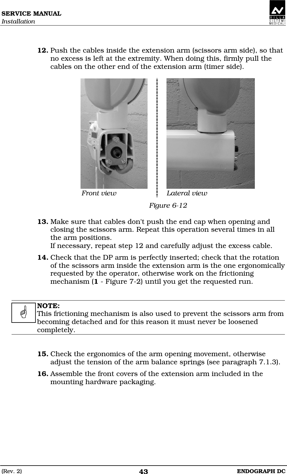 SERVICE MANUAL Installation (Rev. 2)  ENDOGRAPH DC 43   12. Push the cables inside the extension arm (scissors arm side), so that no excess is left at the extremity. When doing this, firmly pull the cables on the other end of the extension arm (timer side).   Front view  Lateral view Figure 6-12  13. Make sure that cables don&apos;t push the end cap when opening and closing the scissors arm. Repeat this operation several times in all the arm positions. If necessary, repeat step 12 and carefully adjust the excess cable. 14. Check that the DP arm is perfectly inserted; check that the rotation of the scissors arm inside the extension arm is the one ergonomically requested by the operator, otherwise work on the frictioning mechanism (1 - Figure 7-2) until you get the requested run.   NOTE: This frictioning mechanism is also used to prevent the scissors arm from becoming detached and for this reason it must never be loosened completely.   15. Check the ergonomics of the arm opening movement, otherwise adjust the tension of the arm balance springs (see paragraph 7.1.3). 16. Assemble the front covers of the extension arm included in the mounting hardware packaging.    