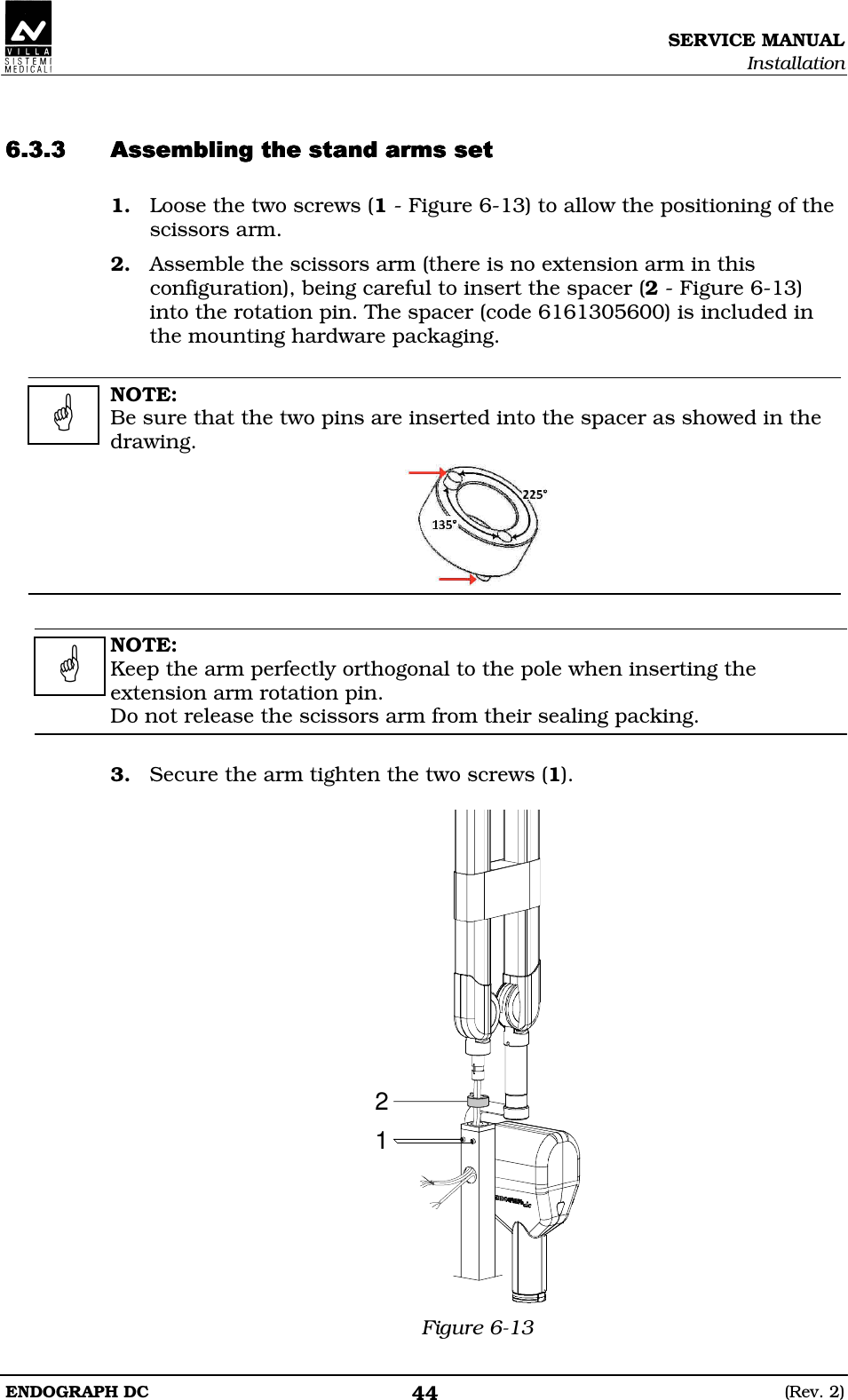 SERVICE MANUAL Installation ENDOGRAPH DC  (Rev. 2) 44   DDEDDDEDDDEDDDED 1. Loose the two screws (1 - Figure 6-13) to allow the positioning of the scissors arm. 2. Assemble the scissors arm (there is no extension arm in this configuration), being careful to insert the spacer (2 - Figure 6-13) into the rotation pin. The spacer (code 6161305600) is included in the mounting hardware packaging.  NOTE: Be sure that the two pins are inserted into the spacer as showed in the drawing.    NOTE: Keep the arm perfectly orthogonal to the pole when inserting the extension arm rotation pin. Do not release the scissors arm from their sealing packing.  3. Secure the arm tighten the two screws (1).  21 Figure 6-13    