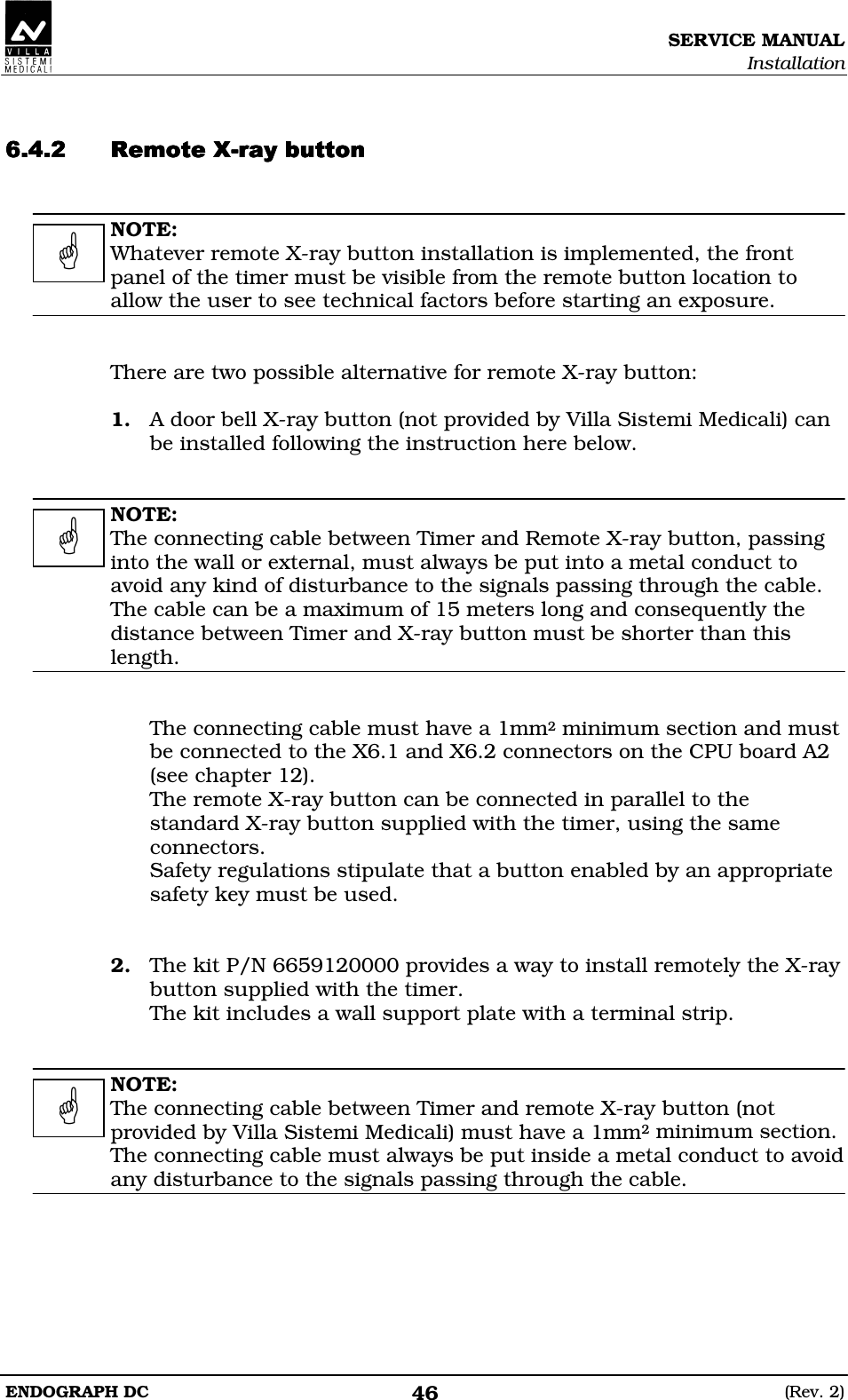 SERVICE MANUAL Installation ENDOGRAPH DC  (Rev. 2) 46   DDDDDDDDEEEE  NOTE: Whatever remote X-ray button installation is implemented, the front panel of the timer must be visible from the remote button location to allow the user to see technical factors before starting an exposure.   There are two possible alternative for remote X-ray button:  1. A door bell X-ray button (not provided by Villa Sistemi Medicali) can be installed following the instruction here below.   NOTE: The connecting cable between Timer and Remote X-ray button, passing into the wall or external, must always be put into a metal conduct to avoid any kind of disturbance to the signals passing through the cable. The cable can be a maximum of 15 meters long and consequently the distance between Timer and X-ray button must be shorter than this length.   The connecting cable must have a 1mm2 minimum section and must be connected to the X6.1 and X6.2 connectors on the CPU board A2 (see chapter 12). The remote X-ray button can be connected in parallel to the standard X-ray button supplied with the timer, using the same connectors. Safety regulations stipulate that a button enabled by an appropriate safety key must be used.   2. The kit P/N 6659120000 provides a way to install remotely the X-ray button supplied with the timer. The kit includes a wall support plate with a terminal strip.   NOTE: The connecting cable between Timer and remote X-ray button (not provided by Villa Sistemi Medicali) must have a 1mm2 minimum section. The connecting cable must always be put inside a metal conduct to avoid any disturbance to the signals passing through the cable.      