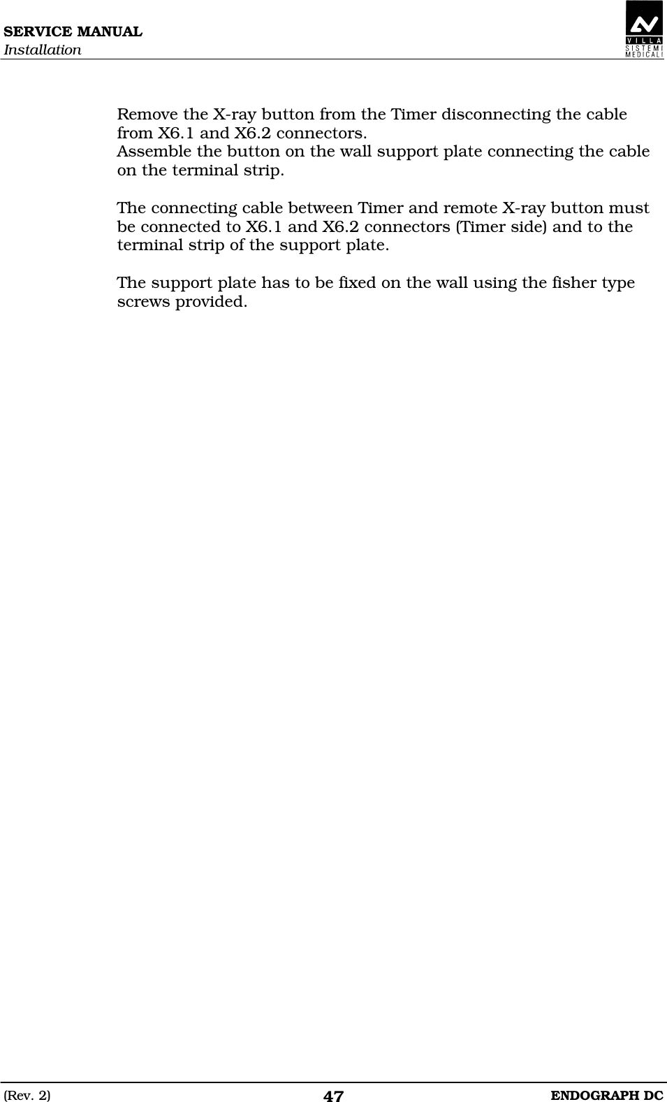 SERVICE MANUAL Installation (Rev. 2)  ENDOGRAPH DC 47  Remove the X-ray button from the Timer disconnecting the cable from X6.1 and X6.2 connectors. Assemble the button on the wall support plate connecting the cable on the terminal strip.  The connecting cable between Timer and remote X-ray button must be connected to X6.1 and X6.2 connectors (Timer side) and to the terminal strip of the support plate.  The support plate has to be fixed on the wall using the fisher type screws provided.  