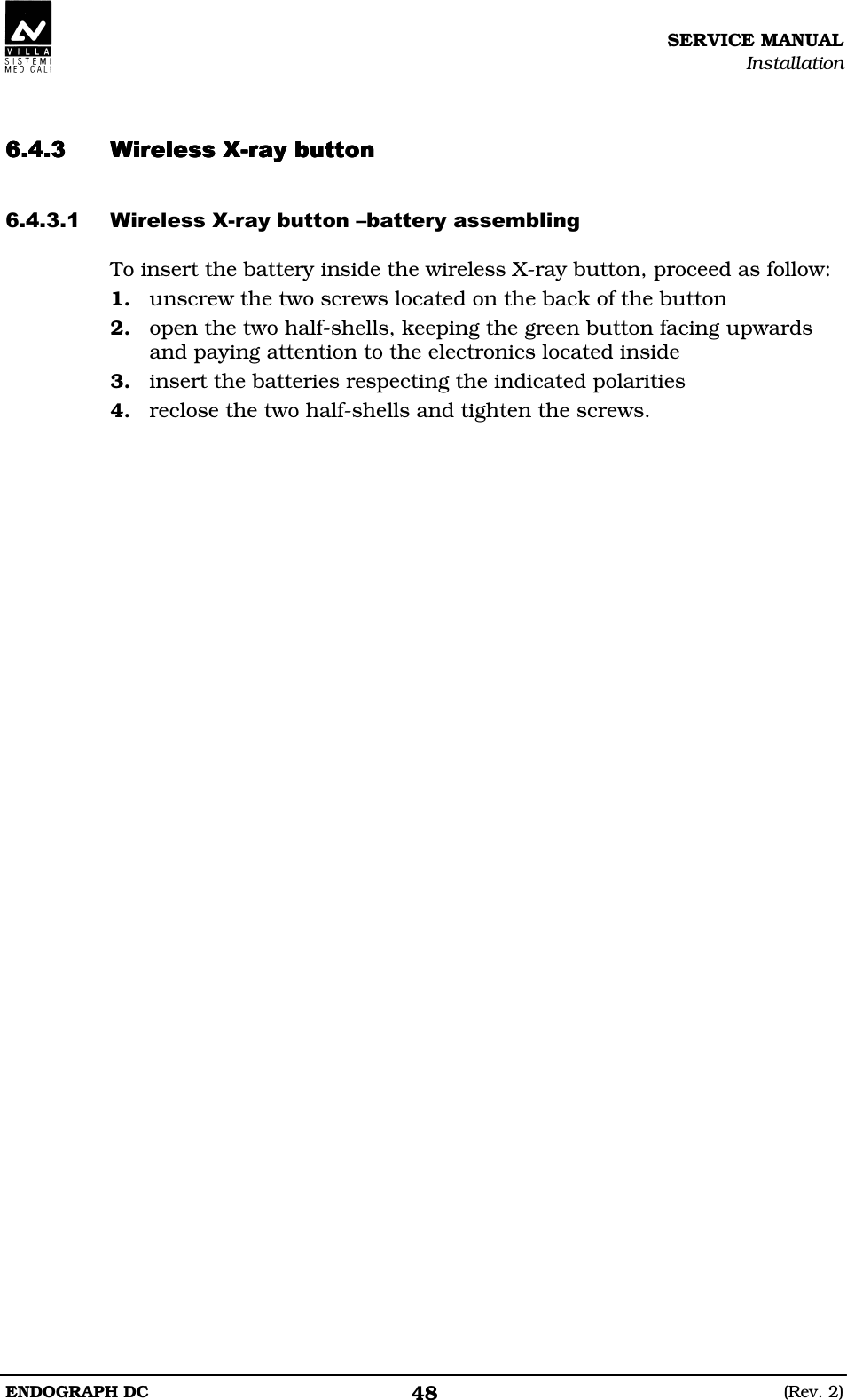 SERVICE MANUAL Installation ENDOGRAPH DC  (Rev. 2) 48   EDDEDDEDDEDDEEEE EDDEDED To insert the battery inside the wireless X-ray button, proceed as follow: 1. unscrew the two screws located on the back of the button 2. open the two half-shells, keeping the green button facing upwards and paying attention to the electronics located inside 3. insert the batteries respecting the indicated polarities 4. reclose the two half-shells and tighten the screws.  