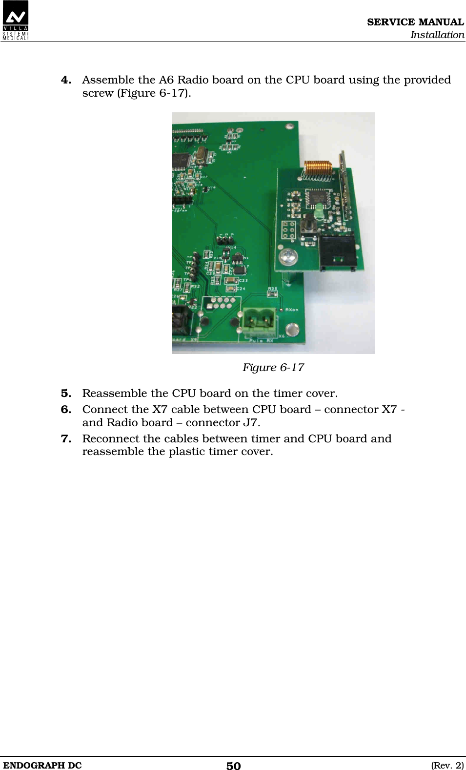 SERVICE MANUAL Installation ENDOGRAPH DC  (Rev. 2) 50  4. Assemble the A6 Radio board on the CPU board using the provided screw (Figure 6-17).   Figure 6-17  5. Reassemble the CPU board on the timer cover. 6. Connect the X7 cable between CPU board – connector X7 - and Radio board – connector J7. 7. Reconnect the cables between timer and CPU board and reassemble the plastic timer cover.  