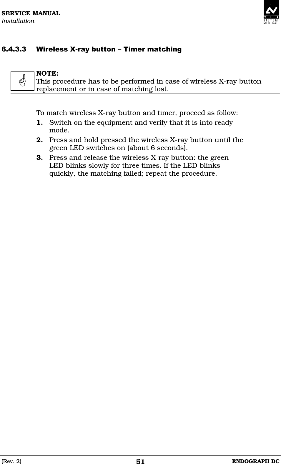 SERVICE MANUAL Installation (Rev. 2)  ENDOGRAPH DC 51   EDDEDE  NOTE: This procedure has to be performed in case of wireless X-ray button replacement or in case of matching lost.   To match wireless X-ray button and timer, proceed as follow: 1. Switch on the equipment and verify that it is into ready mode. 2. Press and hold pressed the wireless X-ray button until the green LED switches on (about 6 seconds). 3. Press and release the wireless X-ray button: the green LED blinks slowly for three times. If the LED blinks quickly, the matching failed; repeat the procedure.    
