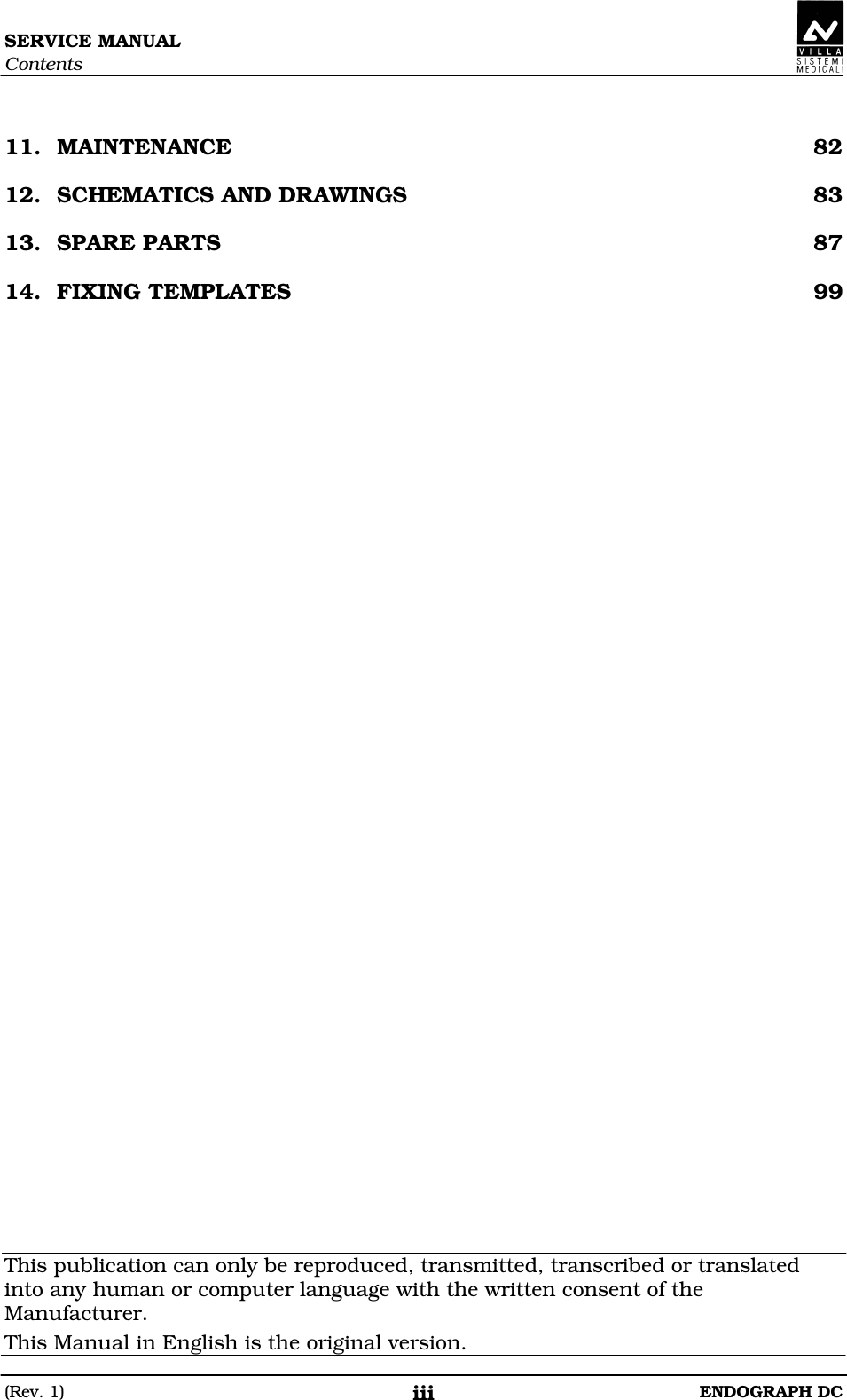 SERVICE MANUAL Contents (Rev. 1)  ENDOGRAPH DC iii  11. MAINTENANCE  82 12. SCHEMATICS AND DRAWINGS  83 13. SPARE PARTS  87 14. FIXING TEMPLATES  99                                         This publication can only be reproduced, transmitted, transcribed or translated into any human or computer language with the written consent of the Manufacturer. This Manual in English is the original version. 