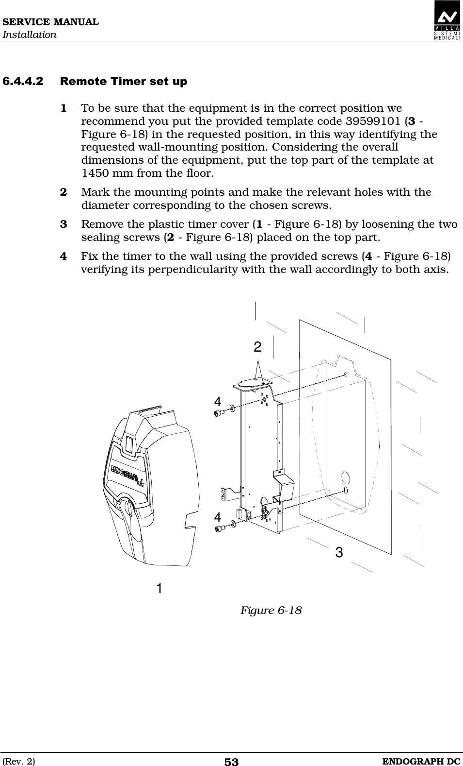 SERVICE MANUAL Installation (Rev. 2)  ENDOGRAPH DC 53   DDDED 1 To be sure that the equipment is in the correct position we recommend you put the provided template code 39599101 (3 - Figure 6-18) in the requested position, in this way identifying the requested wall-mounting position. Considering the overall dimensions of the equipment, put the top part of the template at 1450 mm from the floor. 2 Mark the mounting points and make the relevant holes with the diameter corresponding to the chosen screws. 3 Remove the plastic timer cover (1 - Figure 6-18) by loosening the two sealing screws (2 - Figure 6-18) placed on the top part. 4 Fix the timer to the wall using the provided screws (4 - Figure 6-18) verifying its perpendicularity with the wall accordingly to both axis.   23144 Figure 6-18 