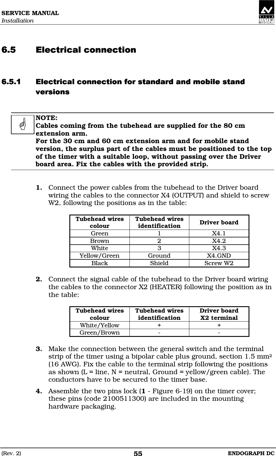 SERVICE MANUAL Installation (Rev. 2)  ENDOGRAPH DC 55   DEDDEDDEDDED  DEDEEDEDEEDEDEEDEDEEDDDDFDEFDEFDEFDE  NOTE: Cables coming from the tubehead are supplied for the 80 cm extension arm. For the 30 cm and 60 cm extension arm and for mobile stand version, the surplus part of the cables must be positioned to the top of the timer with a suitable loop, without passing over the Driver board area. Fix the cables with the provided strip.   1. Connect the power cables from the tubehead to the Driver board wiring the cables to the connector X4 (OUTPUT) and shield to screw W2, following the positions as in the table:  Tubehead wires colour Tubehead wires identification  Driver board Green  1  X4.1 Brown  2  X4.2 White  3  X4.3 Yellow/Green  Ground  X4.GND Black  Shield  Screw W2  2. Connect the signal cable of the tubehead to the Driver board wiring the cables to the connector X2 (HEATER) following the position as in the table:  Tubehead wires colour Tubehead wires identification Driver board X2 terminal White/Yellow  +  + Green/Brown  -  -  3. Make the connection between the general switch and the terminal strip of the timer using a bipolar cable plus ground, section 1.5 mm2 (16 AWG). Fix the cable to the terminal strip following the positions as shown (L = line, N = neutral, Ground = yellow/green cable). The conductors have to be secured to the timer base. 4. Assemble the two pins lock (1 - Figure 6-19) on the timer cover; these pins (code 2100511300) are included in the mounting hardware packaging.   