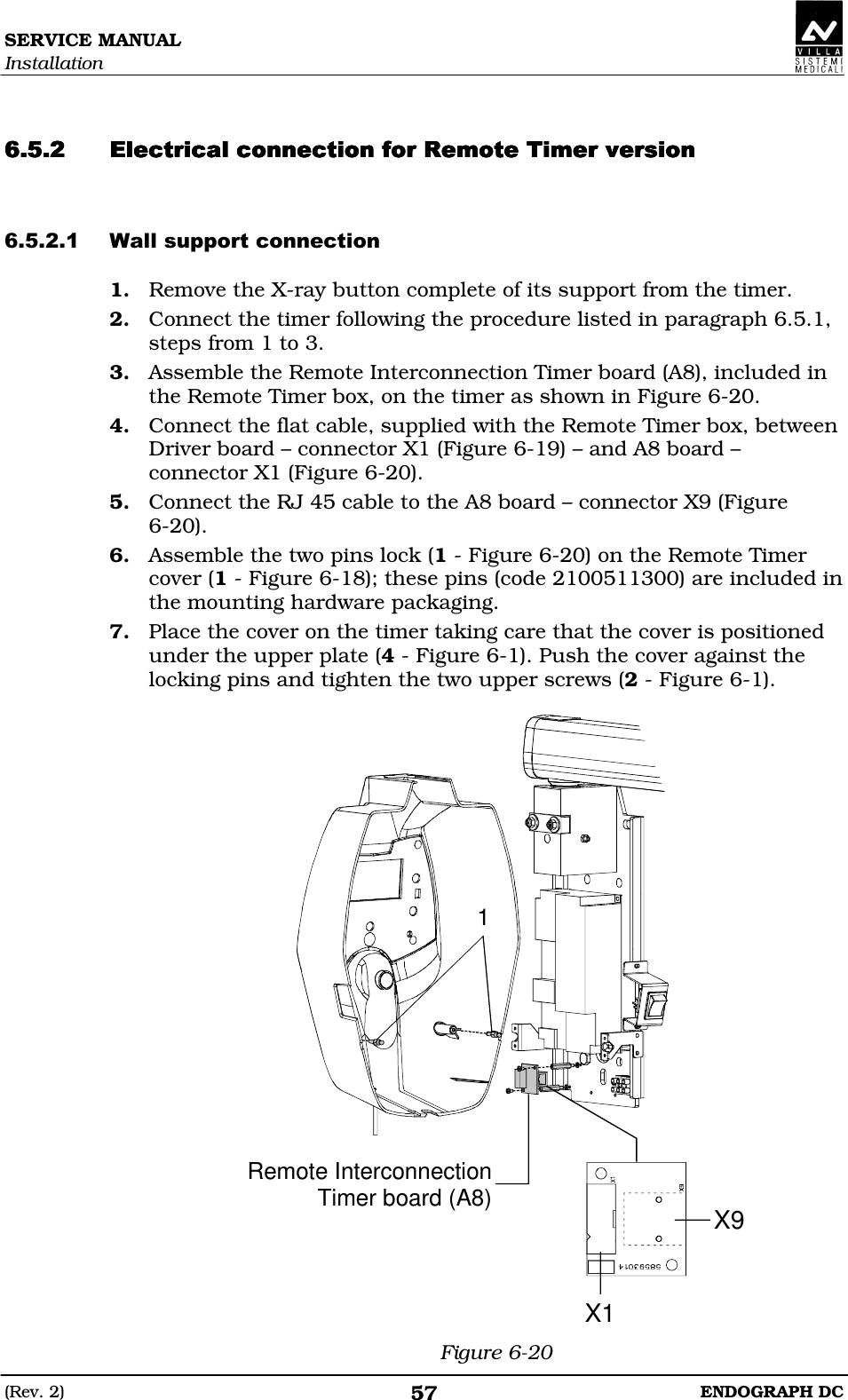 SERVICE MANUAL Installation (Rev. 2)  ENDOGRAPH DC 57   DEDEDDDEDEDEDDDEDEDEDDDEDEDEDDDEFDEFDEFDEFDE ED 1. Remove the X-ray button complete of its support from the timer. 2. Connect the timer following the procedure listed in paragraph 6.5.1, steps from 1 to 3. 3. Assemble the Remote Interconnection Timer board (A8), included in the Remote Timer box, on the timer as shown in Figure 6-20. 4. Connect the flat cable, supplied with the Remote Timer box, between Driver board – connector X1 (Figure 6-19) – and A8 board – connector X1 (Figure 6-20). 5. Connect the RJ 45 cable to the A8 board – connector X9 (Figure 6-20). 6. Assemble the two pins lock (1 - Figure 6-20) on the Remote Timer cover (1 - Figure 6-18); these pins (code 2100511300) are included in the mounting hardware packaging. 7. Place the cover on the timer taking care that the cover is positioned under the upper plate (4 - Figure 6-1). Push the cover against the locking pins and tighten the two upper screws (2 - Figure 6-1).  X1X9Remote InterconnectionTimer board (A8)1 Figure 6-20 
