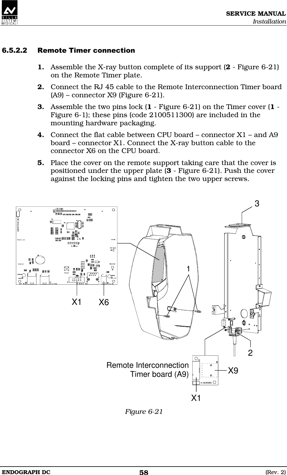 SERVICE MANUAL Installation ENDOGRAPH DC  (Rev. 2) 58   DDDED 1. Assemble the X-ray button complete of its support (2 - Figure 6-21) on the Remote Timer plate. 2. Connect the RJ 45 cable to the Remote Interconnection Timer board (A9) – connector X9 (Figure 6-21). 3. Assemble the two pins lock (1 - Figure 6-21) on the Timer cover (1 - Figure 6-1); these pins (code 2100511300) are included in the mounting hardware packaging. 4. Connect the flat cable between CPU board – connector X1 – and A9 board – connector X1. Connect the X-ray button cable to the connector X6 on the CPU board. 5. Place the cover on the remote support taking care that the cover is positioned under the upper plate (3 - Figure 6-21). Push the cover against the locking pins and tighten the two upper screws.   X1X9Remote InterconnectionTimer board (A9)231X1 X6 Figure 6-21  