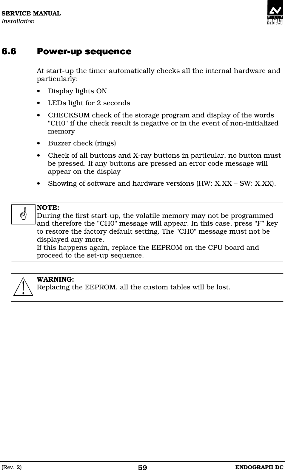 SERVICE MANUAL Installation (Rev. 2)  ENDOGRAPH DC 59   DEDEDEDEDDDDDDDDDDDD At start-up the timer automatically checks all the internal hardware and particularly: • Display lights ON • LEDs light for 2 seconds • CHECKSUM check of the storage program and display of the words &quot;CH0&quot; if the check result is negative or in the event of non-initialized memory • Buzzer check (rings) • Check of all buttons and X-ray buttons in particular, no button must be pressed. If any buttons are pressed an error code message will appear on the display • Showing of software and hardware versions (HW: X.XX – SW: X.XX).   NOTE: During the first start-up, the volatile memory may not be programmed and therefore the &quot;CH0&quot; message will appear. In this case, press &quot;F&quot; key to restore the factory default setting. The &quot;CH0&quot; message must not be displayed any more. If this happens again, replace the EEPROM on the CPU board and proceed to the set-up sequence.   WARNING: Replacing the EEPROM, all the custom tables will be lost.     