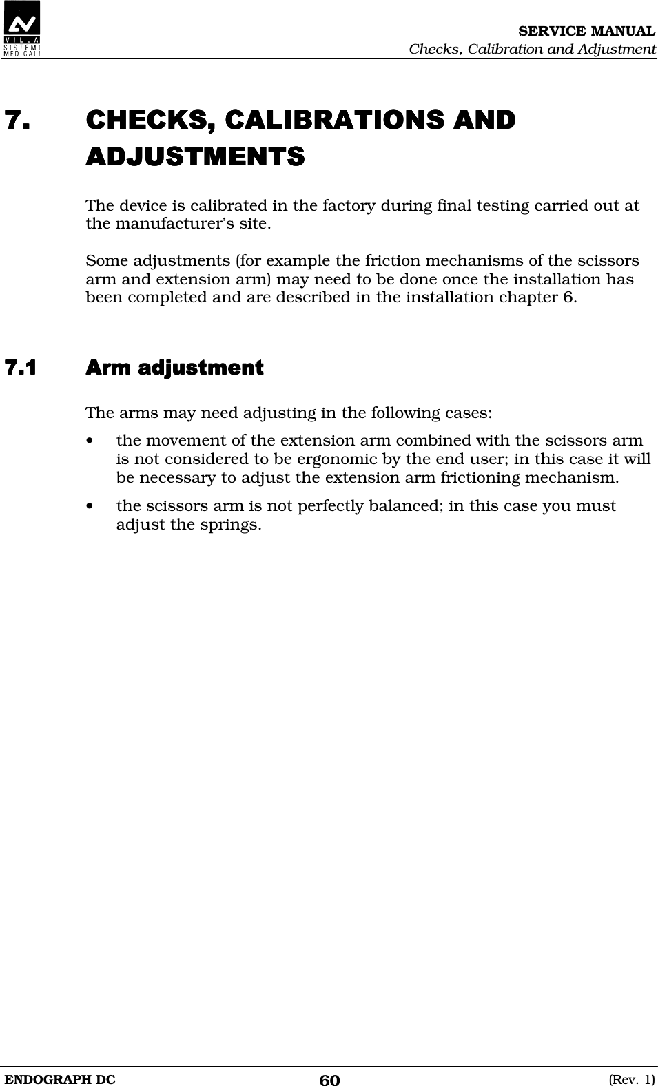 SERVICE MANUAL Checks, Calibration and Adjustment ENDOGRAPH DC  (Rev. 1) 60  BABCBCBABCBCBABCBCBABCBCCCCCCCCC The device is calibrated in the factory during final testing carried out at the manufacturer’s site.  Some adjustments (for example the friction mechanisms of the scissors arm and extension arm) may need to be done once the installation has been completed and are described in the installation chapter 6.   EDEDEDED The arms may need adjusting in the following cases: • the movement of the extension arm combined with the scissors arm is not considered to be ergonomic by the end user; in this case it will be necessary to adjust the extension arm frictioning mechanism. • the scissors arm is not perfectly balanced; in this case you must adjust the springs.    