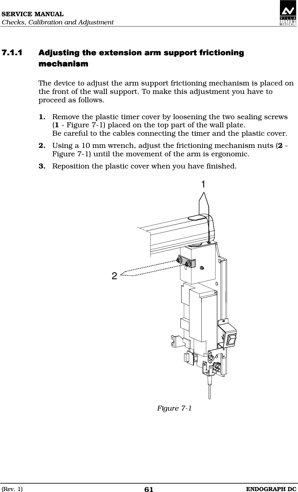 SERVICE MANUAL Checks, Calibration and Adjustment (Rev. 1)  ENDOGRAPH DC 61   DDDEEEDDDEEEDDDEEEDDDEEEDDDD The device to adjust the arm support frictioning mechanism is placed on the front of the wall support. To make this adjustment you have to proceed as follows.  1. Remove the plastic timer cover by loosening the two sealing screws (1 - Figure 7-1) placed on the top part of the wall plate. Be careful to the cables connecting the timer and the plastic cover. 2. Using a 10 mm wrench, adjust the frictioning mechanism nuts (2 - Figure 7-1) until the movement of the arm is ergonomic. 3. Reposition the plastic cover when you have finished.  21 Figure 7-1    