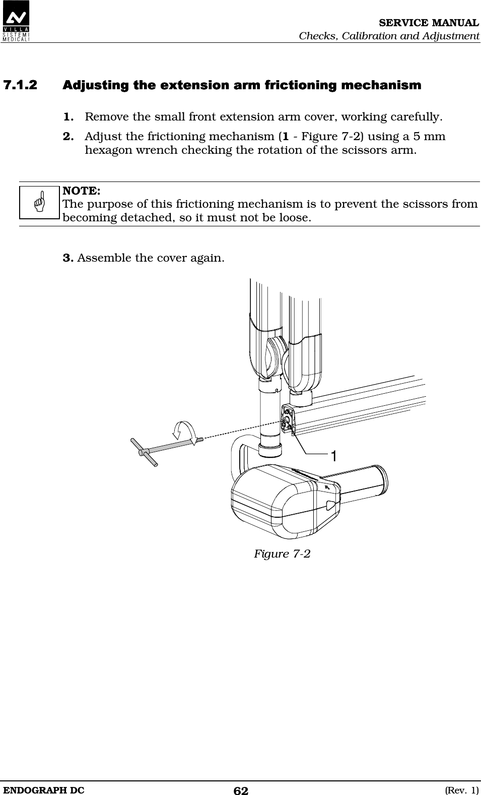 SERVICE MANUAL Checks, Calibration and Adjustment ENDOGRAPH DC  (Rev. 1) 62   DDDEEDDDDEEDDDDEEDDDDEED 1. Remove the small front extension arm cover, working carefully. 2. Adjust the frictioning mechanism (1 - Figure 7-2) using a 5 mm hexagon wrench checking the rotation of the scissors arm.   NOTE: The purpose of this frictioning mechanism is to prevent the scissors from becoming detached, so it must not be loose.   3. Assemble the cover again.  1 Figure 7-2     