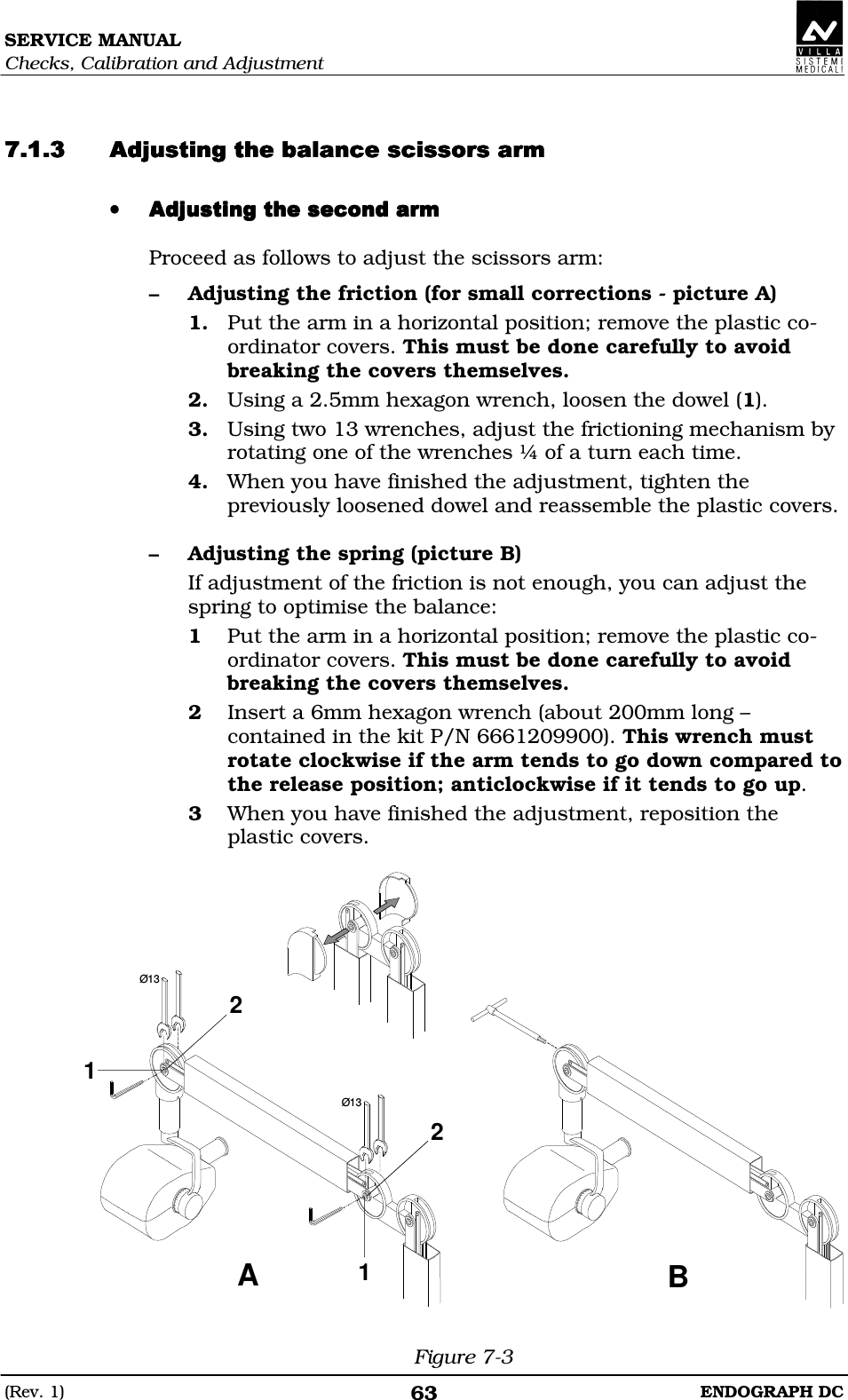 SERVICE MANUAL Checks, Calibration and Adjustment (Rev. 1)  ENDOGRAPH DC 63   DDEEDDEEDDEEDDEE •••• DDEDDEDDEDDE Proceed as follows to adjust the scissors arm: – Adjusting the friction (for small corrections - picture A) 1. Put the arm in a horizontal position; remove the plastic co-ordinator covers. This must be done carefully to avoid breaking the covers themselves. 2. Using a 2.5mm hexagon wrench, loosen the dowel (1). 3. Using two 13 wrenches, adjust the frictioning mechanism by rotating one of the wrenches ¼ of a turn each time. 4. When you have finished the adjustment, tighten the previously loosened dowel and reassemble the plastic covers.  – Adjusting the spring (picture B) If adjustment of the friction is not enough, you can adjust the spring to optimise the balance: 1 Put the arm in a horizontal position; remove the plastic co-ordinator covers. This must be done carefully to avoid breaking the covers themselves. 2 Insert a 6mm hexagon wrench (about 200mm long – contained in the kit P/N 6661209900). This wrench must rotate clockwise if the arm tends to go down compared to the release position; anticlockwise if it tends to go up. 3 When you have finished the adjustment, reposition the plastic covers.  AB1122Ø13Ø13 Figure 7-3 