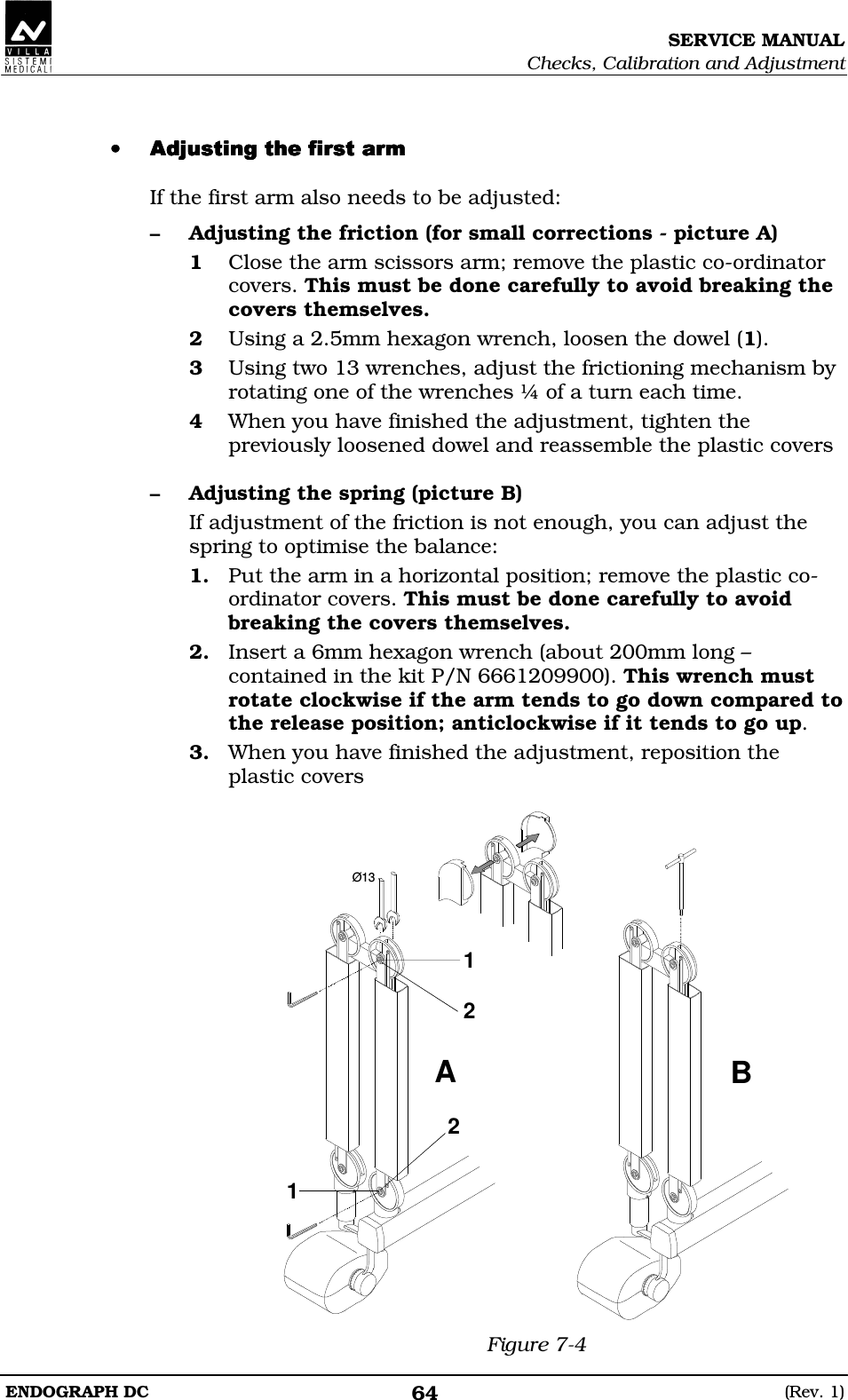 SERVICE MANUAL Checks, Calibration and Adjustment ENDOGRAPH DC  (Rev. 1) 64  •••• DEEDEEDEEDEE If the first arm also needs to be adjusted: – Adjusting the friction (for small corrections - picture A) 1 Close the arm scissors arm; remove the plastic co-ordinator covers. This must be done carefully to avoid breaking the covers themselves. 2 Using a 2.5mm hexagon wrench, loosen the dowel (1). 3 Using two 13 wrenches, adjust the frictioning mechanism by rotating one of the wrenches ¼ of a turn each time. 4 When you have finished the adjustment, tighten the previously loosened dowel and reassemble the plastic covers  – Adjusting the spring (picture B) If adjustment of the friction is not enough, you can adjust the spring to optimise the balance: 1. Put the arm in a horizontal position; remove the plastic co-ordinator covers. This must be done carefully to avoid breaking the covers themselves. 2. Insert a 6mm hexagon wrench (about 200mm long – contained in the kit P/N 6661209900). This wrench must rotate clockwise if the arm tends to go down compared to the release position; anticlockwise if it tends to go up. 3. When you have finished the adjustment, reposition the plastic covers  Ø13AB2121 Figure 7-4 
