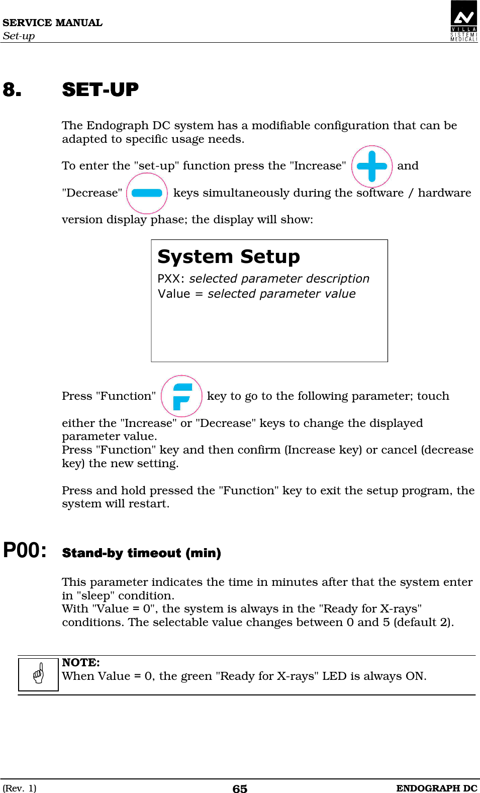 SERVICE MANUAL Set-up (Rev. 1)  ENDOGRAPH DC 65   CCCC The Endograph DC system has a modifiable configuration that can be adapted to specific usage needs.  To enter the &quot;set-up&quot; function press the &quot;Increase&quot;              and  &quot;Decrease&quot;              keys simultaneously during the software / hardware  version display phase; the display will show:  DEEFABAACCDEABAF   Press &quot;Function&quot;              key to go to the following parameter; touch  either the &quot;Increase&quot; or &quot;Decrease&quot; keys to change the displayed parameter value. Press &quot;Function&quot; key and then confirm (Increase key) or cancel (decrease key) the new setting.  Press and hold pressed the &quot;Function&quot; key to exit the setup program, the system will restart.   P00: CCCCDDDD  This parameter indicates the time in minutes after that the system enter in &quot;sleep&quot; condition. With &quot;Value = 0&quot;, the system is always in the &quot;Ready for X-rays&quot; conditions. The selectable value changes between 0 and 5 (default 2).   NOTE: When Value = 0, the green &quot;Ready for X-rays&quot; LED is always ON.     