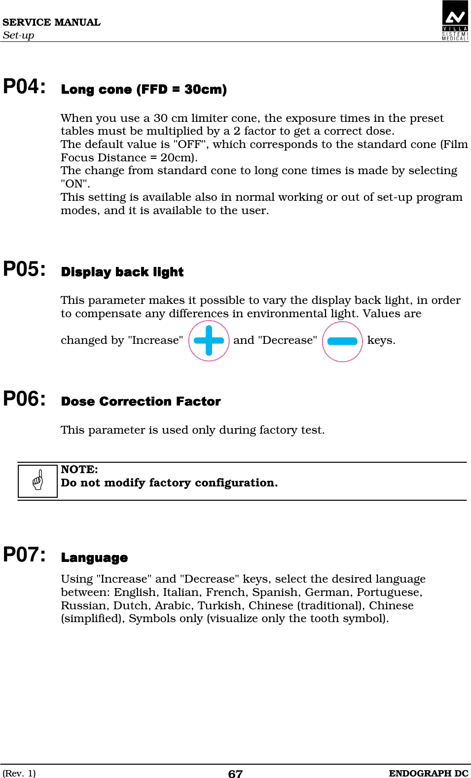 SERVICE MANUAL Set-up (Rev. 1)  ENDOGRAPH DC 67  P04: DDDD  When you use a 30 cm limiter cone, the exposure times in the preset tables must be multiplied by a 2 factor to get a correct dose. The default value is &quot;OFF&quot;, which corresponds to the standard cone (Film Focus Distance = 20cm). The change from standard cone to long cone times is made by selecting &quot;ON&quot;. This setting is available also in normal working or out of set-up program modes, and it is available to the user.    P05:   This parameter makes it possible to vary the display back light, in order to compensate any differences in environmental light. Values are  changed by &quot;Increase&quot;              and &quot;Decrease&quot;              keys.    P06: DBEEDEDBEEDEDBEEDEDBEEDE  This parameter is used only during factory test.   NOTE: Do not modify factory configuration.     P07: DDDD Using &quot;Increase&quot; and &quot;Decrease&quot; keys, select the desired language between: English, Italian, French, Spanish, German, Portuguese, Russian, Dutch, Arabic, Turkish, Chinese (traditional), Chinese (simplified), Symbols only (visualize only the tooth symbol).    