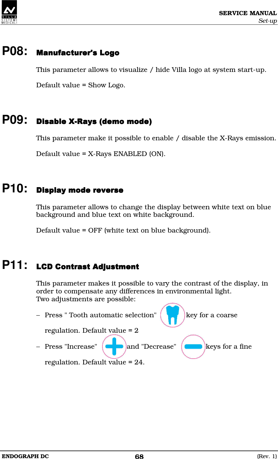 SERVICE MANUAL Set-up ENDOGRAPH DC  (Rev. 1) 68  P08: EDEEDEEDEEDE  This parameter allows to visualize / hide Villa logo at system start-up.  Default value = Show Logo.    P09: DDDDDDDDDDDD  This parameter make it possible to enable / disable the X-Rays emission.  Default value = X-Rays ENABLED (ON).    P10: DEDFDEDDEDFDEDDEDFDEDDEDFDED  This parameter allows to change the display between white text on blue background and blue text on white background.  Default value = OFF (white text on blue background).    P11: BBEDBBEDBBEDBBED  This parameter makes it possible to vary the contrast of the display, in order to compensate any differences in environmental light. Two adjustments are possible:  − Press &quot; Tooth automatic selection&quot;              key for a coarse  regulation. Default value = 2  − Press &quot;Increase&quot;              and &quot;Decrease&quot;              keys for a fine  regulation. Default value = 24.  
