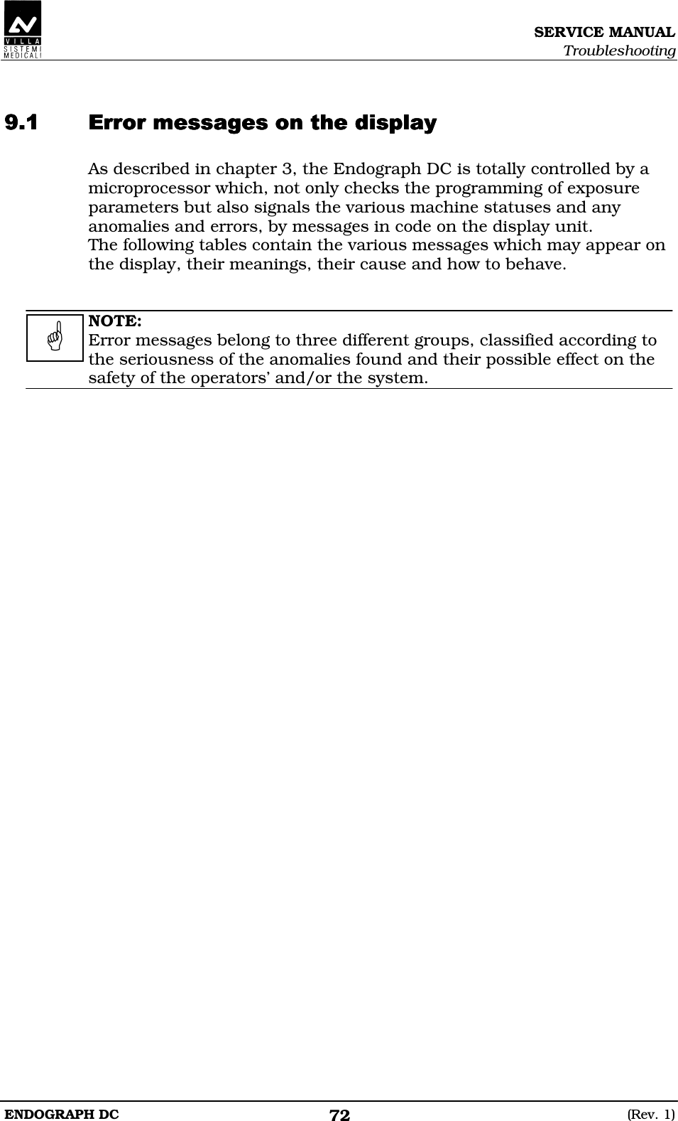 SERVICE MANUAL Troubleshooting ENDOGRAPH DC  (Rev. 1) 72   EEEDDDEEEDDDEEEDDDEEEDDD As described in chapter 3, the Endograph DC is totally controlled by a microprocessor which, not only checks the programming of exposure parameters but also signals the various machine statuses and any anomalies and errors, by messages in code on the display unit. The following tables contain the various messages which may appear on the display, their meanings, their cause and how to behave.   NOTE: Error messages belong to three different groups, classified according to the seriousness of the anomalies found and their possible effect on the safety of the operators’ and/or the system.    