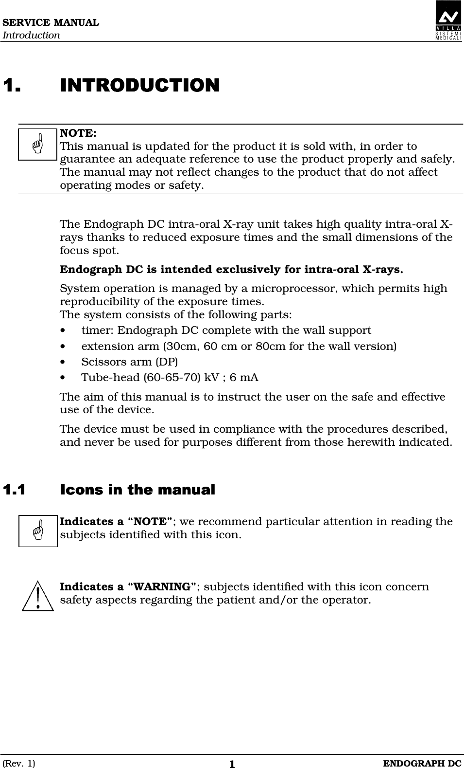 SERVICE MANUAL Introduction (Rev. 1)  ENDOGRAPH DC 1  BBBB  NOTE: This manual is updated for the product it is sold with, in order to guarantee an adequate reference to use the product properly and safely. The manual may not reflect changes to the product that do not affect operating modes or safety.   The Endograph DC intra-oral X-ray unit takes high quality intra-oral X-rays thanks to reduced exposure times and the small dimensions of the focus spot. Endograph DC is intended exclusively for intra-oral X-rays. System operation is managed by a microprocessor, which permits high reproducibility of the exposure times. The system consists of the following parts: • timer: Endograph DC complete with the wall support • extension arm (30cm, 60 cm or 80cm for the wall version) • Scissors arm (DP) • Tube-head (60-65-70) kV ; 6 mA The aim of this manual is to instruct the user on the safe and effective use of the device. The device must be used in compliance with the procedures described, and never be used for purposes different from those herewith indicated.  DDDD  Indicates a “NOTE”; we recommend particular attention in reading the subjects identified with this icon.      Indicates a “WARNING”; subjects identified with this icon concern safety aspects regarding the patient and/or the operator.     