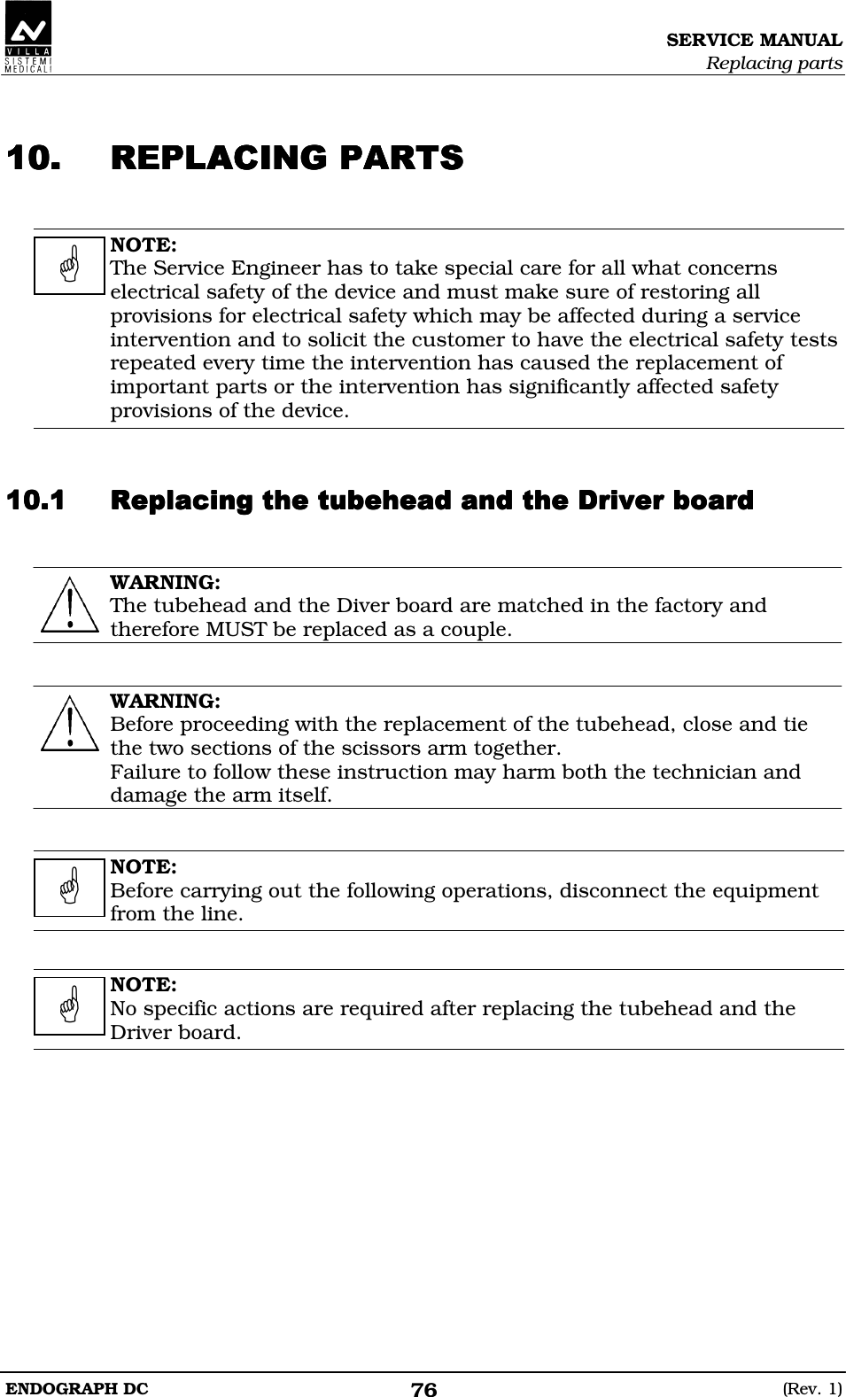 SERVICE MANUAL Replacing parts ENDOGRAPH DC  (Rev. 1) 76   BCBCBCBC  NOTE: The Service Engineer has to take special care for all what concerns electrical safety of the device and must make sure of restoring all provisions for electrical safety which may be affected during a service intervention and to solicit the customer to have the electrical safety tests repeated every time the intervention has caused the replacement of important parts or the intervention has significantly affected safety provisions of the device.   DDDDDDDDDDDDDDDDDEFDEEDEFDEEDEFDEEDEFDEE  WARNING: The tubehead and the Diver board are matched in the factory and therefore MUST be replaced as a couple.   WARNING: Before proceeding with the replacement of the tubehead, close and tie the two sections of the scissors arm together. Failure to follow these instruction may harm both the technician and damage the arm itself.   NOTE: Before carrying out the following operations, disconnect the equipment from the line.   NOTE: No specific actions are required after replacing the tubehead and the Driver board.      
